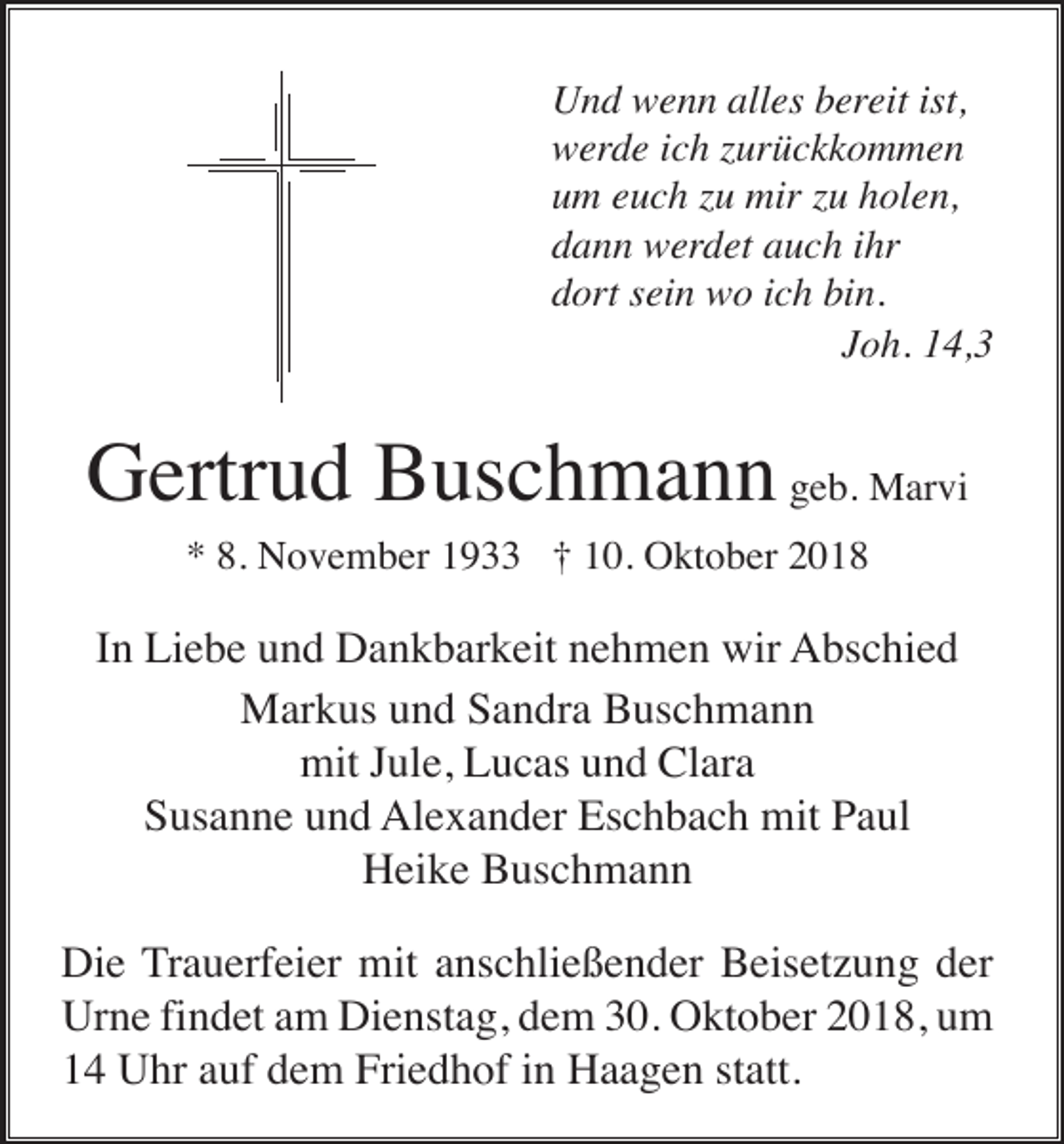 <p>Und wenn alles bereit ist,<br />werde ich zurückkommen<br />um euch zu mir zu holen,<br />dann werdet auch ihr<br />dort sein wo ich bin.<br />Joh. 14,3</p><p>Gertrud Buschmann geb. Marvi<br />* 8. November 1933 † 10. Oktober 2018</p><p>In Liebe und Dankbarkeit nehmen wir Abschied<br />Markus und Sandra Buschmann<br />mit Jule, Lucas und Clara<br />Susanne und Alexander Eschbach mit Paul<br />Heike Buschmann<br />Die Trauerfeier mit anschließender Beisetzung der<br />Urne findet am Dienstag, dem 30. Oktober 2018, um<br />14 Uhr auf dem Friedhof in Haagen statt.</p>
