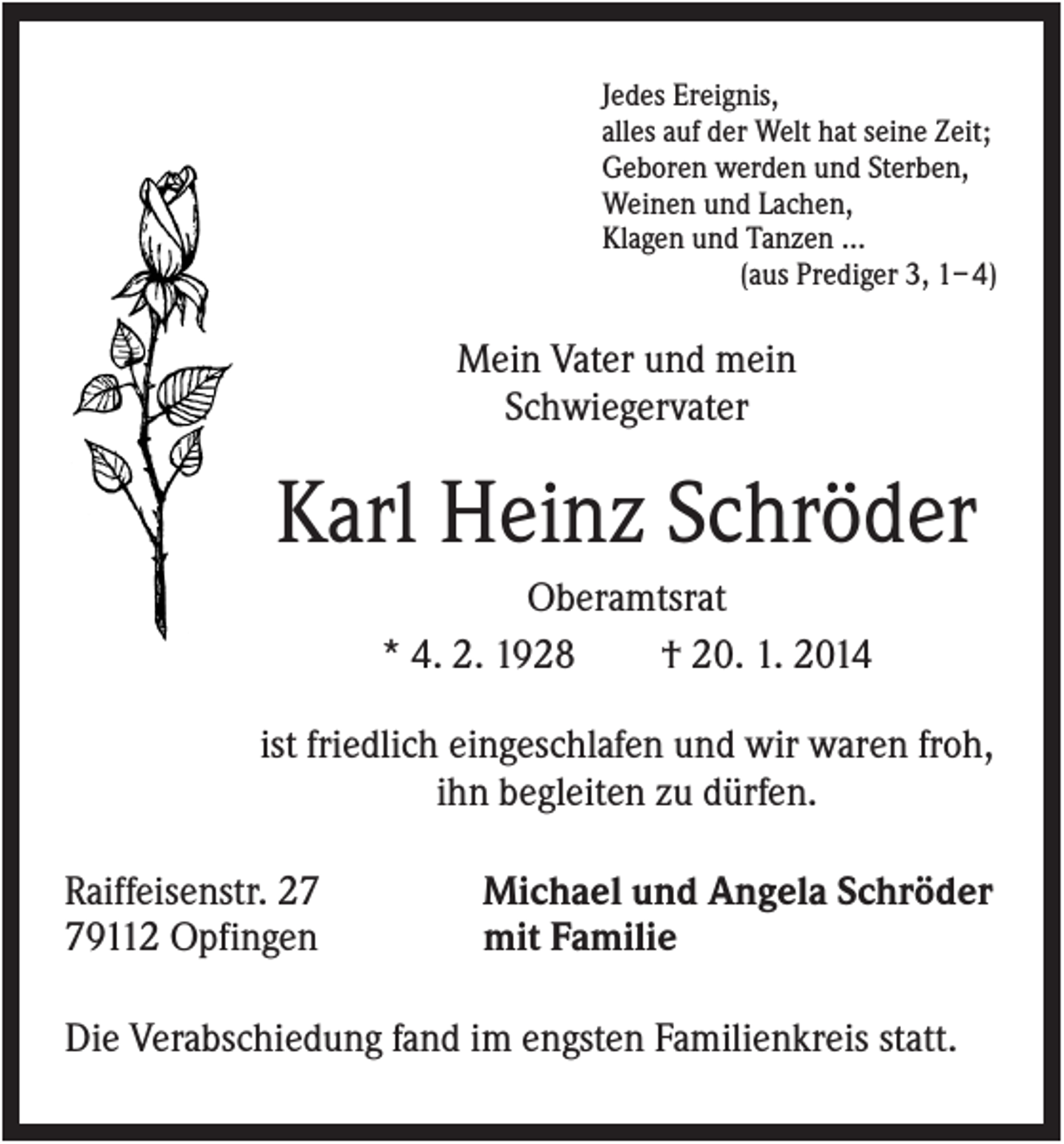 <p>Jedes Ereignis,<br />alles auf der Welt hat seine Zeit;<br />Geboren werden und Sterben,<br />Weinen und Lachen,<br />Klagen und Tanzen ...<br />(aus Prediger 3, 1– 4)</p><p>Mein Vater und mein<br />Schwiegervater</p><p>Karl Heinz Schröder<br />Oberamtsrat<br />* 4. 2. 1928<br />† 20. 1. 2014<br />ist friedlich eingeschlafen und wir waren froh,<br />ihn begleiten zu dürfen.<br />Raiffeisenstr. 29112 Opfingen</p><p>Michael und Angela Schröder<br />mit Familie</p><p>Die Verabschiedung fand im engsten Familienkreis statt.</p>