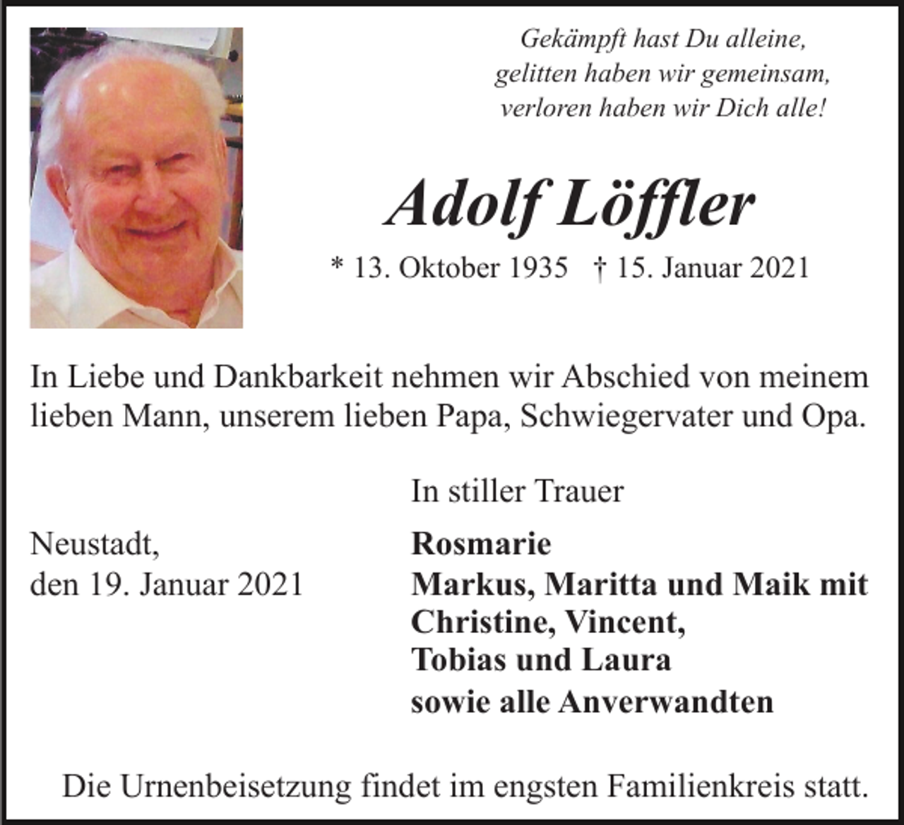 <p>Gekämpft hast Du alleine,<br />gelitten haben wir gemeinsam,<br />verloren haben wir Dich alle!</p><p>Adolf Löffler<br />* 13. Oktober 1935 † 15. Januar 2021</p><p>In Liebe und Dankbarkeit nehmen wir Abschied von meinem<br />lieben Mann, unserem lieben Papa, Schwiegervater und Opa.<br />In stiller Trauer<br />Neustadt,<br />den 19. Januar 2021</p><p>Rosmarie<br />Markus, Maritta und Maik mit<br />Christine, Vincent,<br />Tobias und Laura<br />sowie alle Anverwandten</p><p>Die Urnenbeisetzung findet im engsten Familienkreis statt.</p>