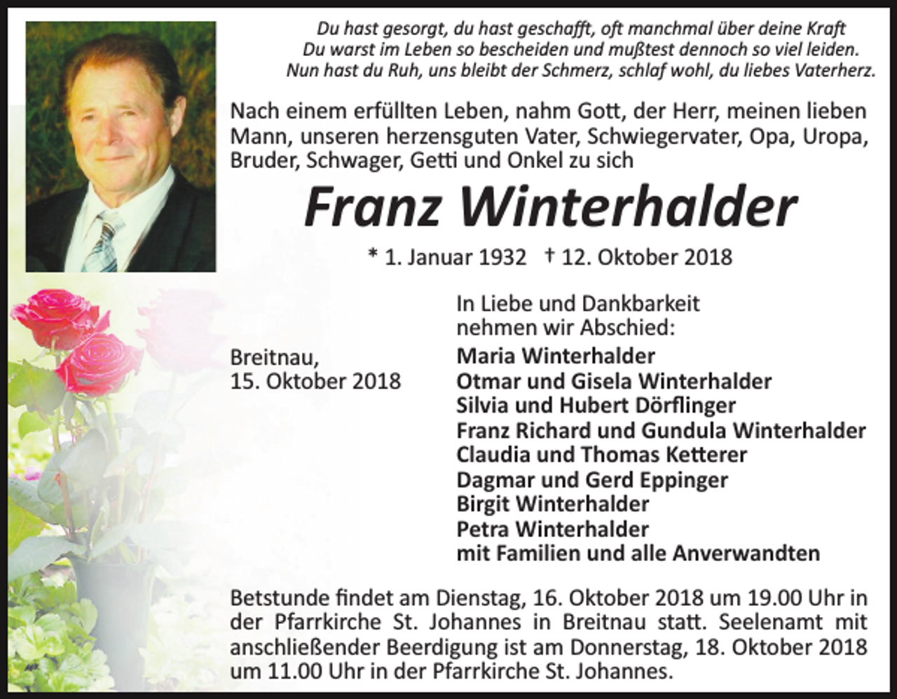 <p>Du hast gesorgt, du hast gescha�, o� manchmal über deine Kra�<br />Du warst im Leben so bescheiden und mußtest dennoch so viel leiden.<br />Nun hast du Ruh, uns bleibt der Schmerz, schlaf wohl, du liebes Vaterherz.</p><p>Nach einem erfüllten Leben, nahm Go�, der Herr, meinen lieben<br />Mann, unseren herzensguten Vater, Schwiegervater, Opa, Uropa,<br />Bruder, Schwager, Ge� und Onkel zu sich</p><p>Franz Winterhalder<br />* 1. Januar 1932 † 12. Oktober 2018</p><p>Breitnau,<br />15. Oktober 2018</p><p>In Liebe und Dankbarkeit<br />nehmen wir Abschied:<br />Maria Winterhalder<br />Otmar und Gisela Winterhalder<br />Silvia und Hubert Dörﬂinger<br />Franz Richard und Gundula Winterhalder<br />Claudia und Thomas Ke�erer<br />Dagmar und Gerd Eppinger<br />Birgit Winterhalder<br />Petra Winterhalder<br />mit Familien und alle Anverwandten</p><p>Betstunde ﬁndet am Dienstag, 16. Oktober 2018 um 19.00 Uhr in<br />der Pfarrkirche St. Johannes in Breitnau sta�. Seelenamt mit<br />anschließender Beerdigung ist am Donnerstag, 18. Oktober 2018<br />um 11.00 Uhr in der Pfarrkirche St. Johannes.</p>