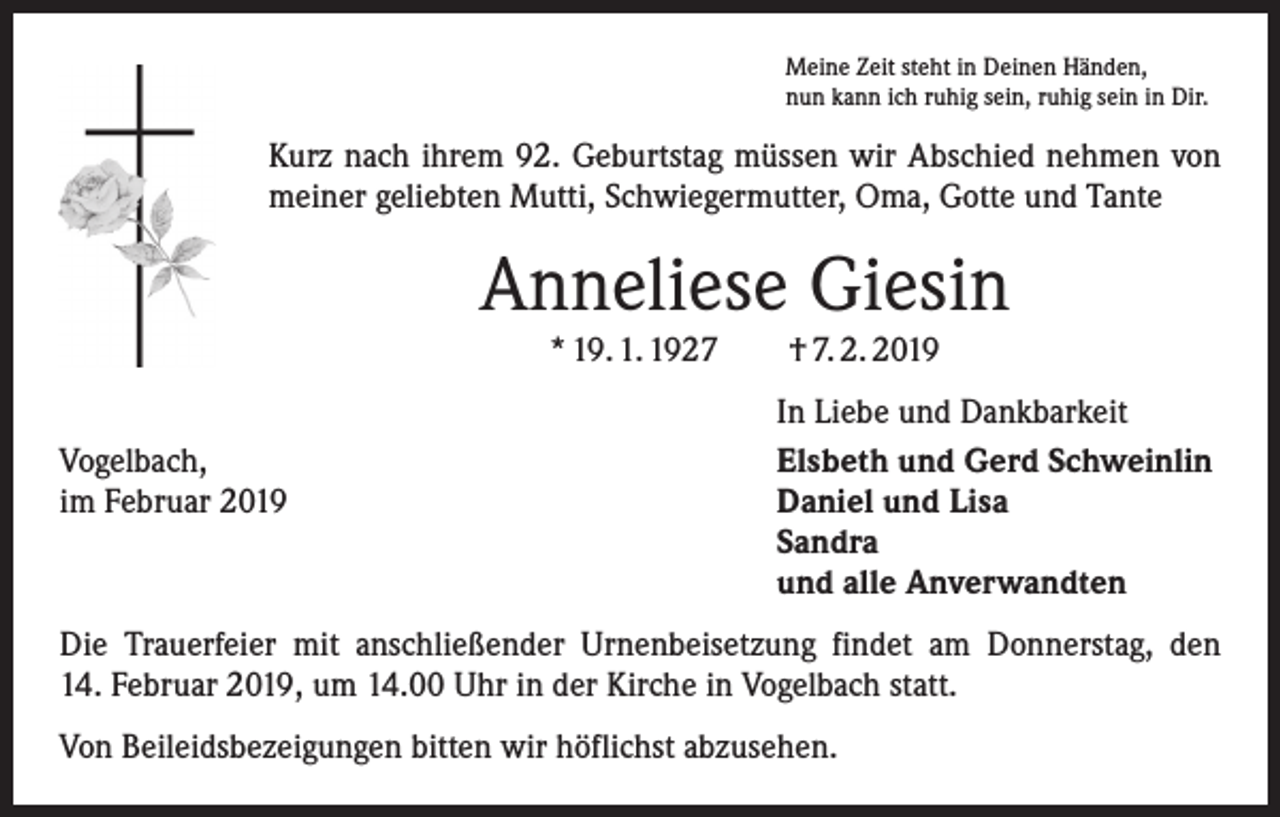 <p>Meine Zeit steht in Deinen Händen,<br />nun kann ich ruhig sein, ruhig sein in Dir.</p><p>Kurz nach ihrem 92. Geburtstag müssen wir Abschied nehmen von<br />meiner geliebten Mutti, Schwiegermutter, Oma, Gotte und Tante</p><p>Anneliese Giesin<br />* 19. 1. 1927 † 7. 2. 2019</p><p>Vogelbach,<br />im Februar 2019</p><p>In Liebe und Dankbarkeit<br />Elsbeth und Gerd Schweinlin<br />Daniel und Lisa<br />Sandra<br />und alle Anverwandten</p><p>Die Trauerfeier mit anschließender Urnenbeisetzung findet am Donnerstag, den<br />14. Februar 2019, um 14.00 Uhr in der Kirche in Vogelbach statt.<br />Von Beileidsbezeigungen bitten wir höflichst abzusehen.</p>