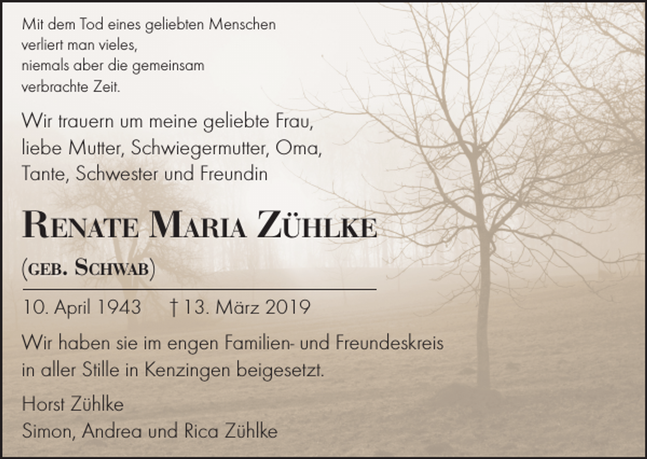 <p>Mit dem Tod eines geliebten Menschen<br />verliert man vieles,<br />niemals aber die gemeinsam<br />verbrachte Zeit.</p><p>Wir trauern um meine geliebte Frau,<br />liebe Mutter, Schwiegermutter, Oma,<br />Tante, Schwester und Freundin</p><p>Renate Maria Zühlke<br />(geb. Schwab)<br />10. April 1943</p><p>† 13. März 2019</p><p>Wir haben sie im engen Familien- und Freundeskreis<br />in aller Stille in Kenzingen beigesetzt.<br />Horst Zühlke<br />Simon, Andrea und Rica Zühlke</p>