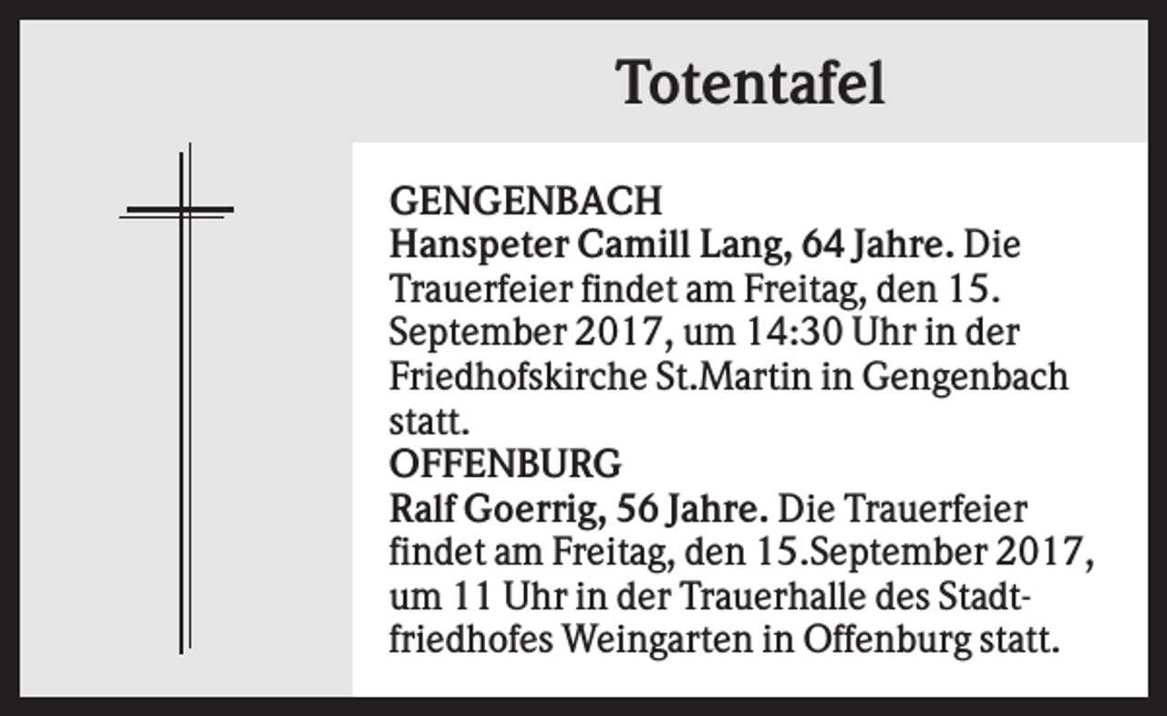 <p>Totentafel<br />GENGENBACH<br />Hanspeter Camill Lang, 64 Jahre. Die<br />Trauerfeier findet am Freitag, den 15.<br />September 2017, um 14:30 Uhr in der<br />Friedhofskirche St.Martin in Gengenbach<br />statt.<br />OFFENBURG<br />Ralf Goerrig, 56 Jahre. Die Trauerfeier<br />findet am Freitag, den 15.September 2017,<br />um 11 Uhr in der Trauerhalle des Stadtfriedhofes Weingarten in Offenburg statt.</p>