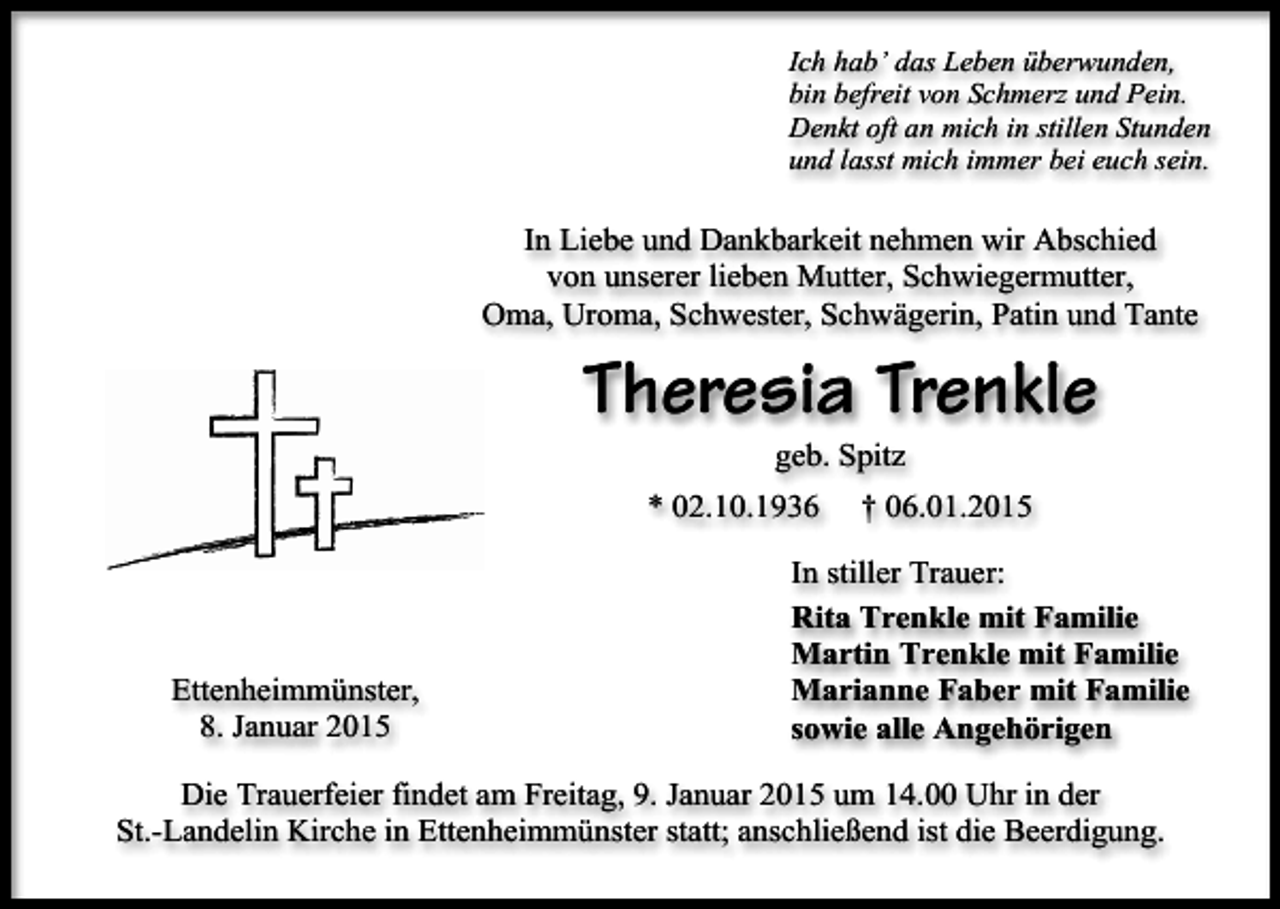 <p>Ich hab’ das Leben überwunden,<br />bin befreit von Schmerz und Pein.<br />Denkt oft an mich in stillen Stunden<br />und lasst mich immer bei euch sein.</p><p>In Liebe und Dankbarkeit nehmen wir Abschied<br />von unserer lieben Mutter, Schwiegermutter,<br />Oma, Uroma, Schwester, Schwägerin, Patin und Tante</p><p>Theresia Trenkle<br />geb. Spitz</p><p>* 02.10.1936</p><p>Ettenheimmünster,<br />8. Januar 2015</p><p>† 06.01.2015</p><p>In stiller Trauer:<br />Rita Trenkle mit Familie<br />Martin Trenkle mit Familie<br />Marianne Faber mit Familie<br />sowie alle Angehörigen</p><p>Die Trauerfeier findet am Freitag, 9. Januar 2015 um 14.00 Uhr in der<br />St.-Landelin Kirche in Ettenheimmünster statt; anschließend ist die Beerdigung.</p>