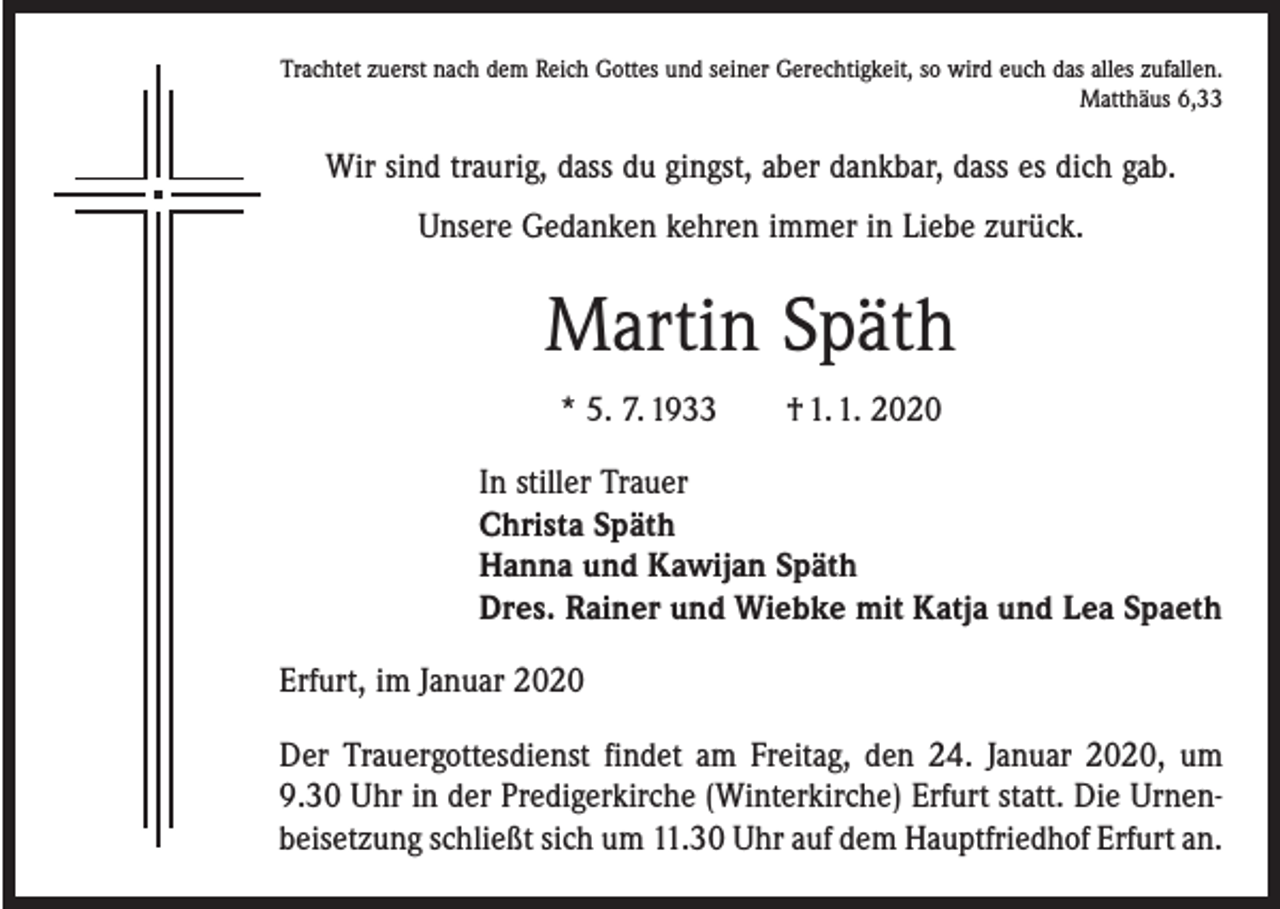 <p>Trachtet zuerst nach dem Reich Gottes und seiner Gerechtigkeit, so wird euch das alles zufallen.<br />Matthäus 6,33</p><p>Wir sind traurig, dass du gingst, aber dankbar, dass es dich gab.<br />Unsere Gedanken kehren immer in Liebe zurück.</p><p>Martin Späth<br />* 5. 7. 1933 † 1. 1. 2020<br />In stiller Trauer<br />Christa Späth<br />Hanna und Kawijan Späth<br />Dres. Rainer und Wiebke mit Katja und Lea Spaeth<br />Erfurt, im Januar 2020<br />Der Trauergottesdienst findet am Freitag, den 24. Januar 2020, um<br />9.30 Uhr in der ­Predigerkirche (Winterkirche) Erfurt statt. Die Urnenbeisetzung schließt sich um 11.30 Uhr auf dem Hauptfriedhof Erfurt an.</p>