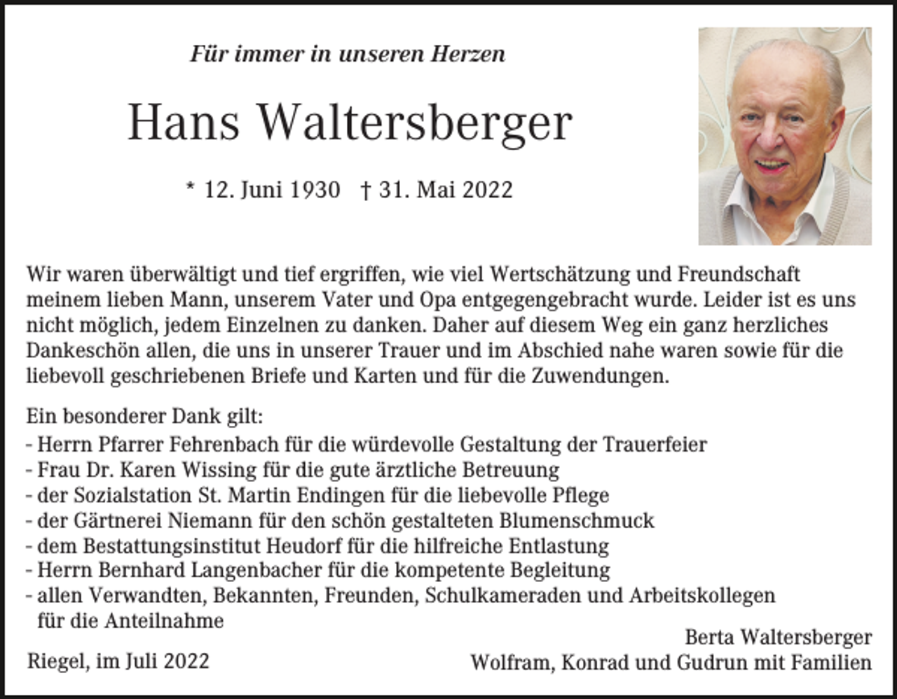 <p>Für immer in unseren Herzen</p><p>Hans Waltersberger<br />* 12. Juni 1930 † 31. Mai 2022</p><p>Wir waren überwältigt und tief ergriffen, wie viel Wertschätzung und Freundschaft<br />meinem lieben Mann, unserem Vater und Opa entgegengebracht wurde. Leider ist es uns<br />nicht möglich, jedem Einzelnen zu danken. Daher auf diesem Weg ein ganz herzliches<br />Dankeschön allen, die uns in unserer Trauer und im Abschied nahe waren sowie für die<br />liebevoll geschriebenen Briefe und Karten und für die Zuwendungen.<br />Ein besonderer Dank gilt:<br />- Herrn Pfarrer Fehrenbach für die würdevolle Gestaltung der Trauerfeier<br />- Frau Dr. Karen Wissing für die gute ärztliche Betreuung<br />- der Sozialstation St. Martin Endingen für die liebevolle Pflege<br />- der Gärtnerei Niemann für den schön gestalteten Blumenschmuck<br />- dem Bestattungsinstitut Heudorf für die hilfreiche Entlastung<br />- Herrn Bernhard Langenbacher für die kompetente Begleitung<br />- allen Verwandten, Bekannten, Freunden, Schulkameraden und Arbeitskollegen<br />für die Anteilnahme<br />Berta Waltersberger<br />Riegel, im Juli 2022<br />Wolfram, Konrad und Gudrun mit Familien</p>