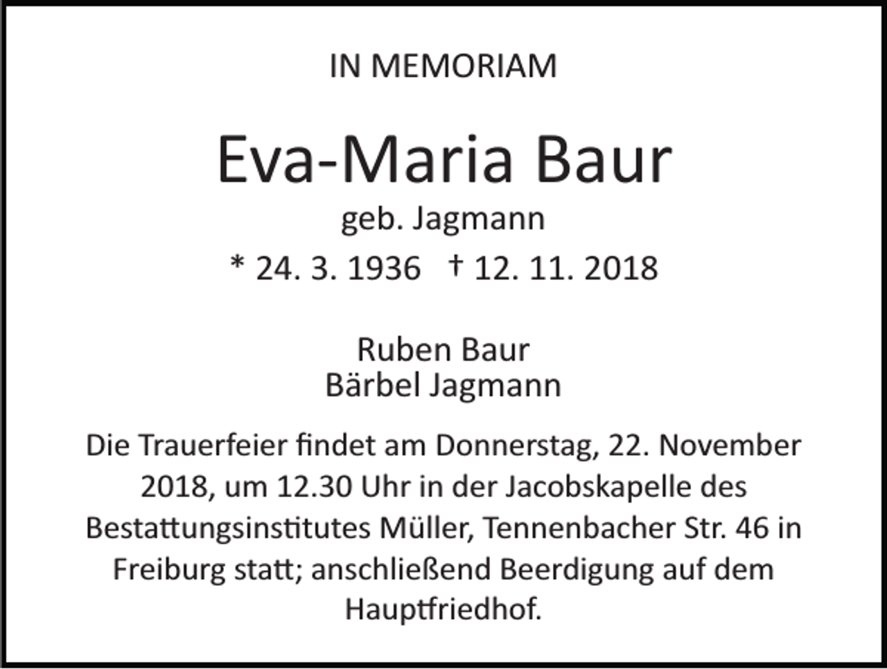 <p>IN MEMORIAM</p><p>Eva­Maria Baur<br />geb. Jagmann<br />* 24. 3. 1936 † 12. 11. 2018<br />Ruben Baur<br />Bärbel Jagmann<br />Die Trauerfeier ﬁndet am Donnerstag, 22. November<br />2018, um 12.30 Uhr in der Jacobskapelle des<br />Besta�ungsins�tutes Müller, Tennenbacher Str. 46 in<br />Freiburg sta�; anschließend Beerdigung auf dem<br />Haup�riedhof.</p>