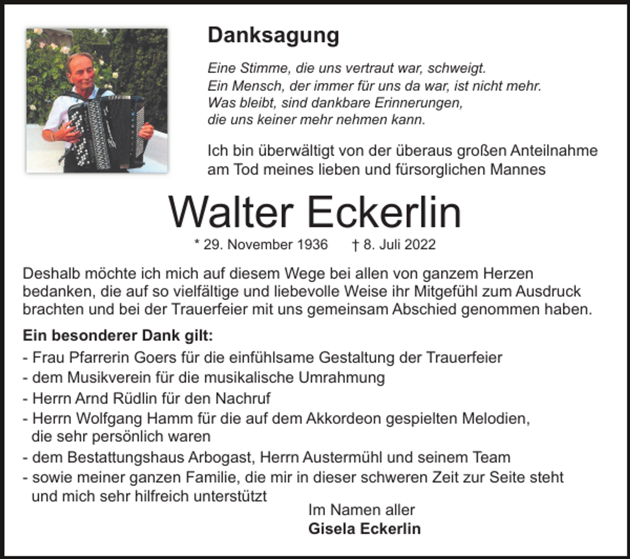 <p>Danksagung<br />Eine Stimme, die uns vertraut war, schweigt.<br />Ein Mensch, der immer für uns da war, ist nicht mehr.<br />Was bleibt, sind dankbare Erinnerungen,<br />die uns keiner mehr nehmen kann.</p><p>Ich bin überwältigt von der überaus großen Anteilnahme<br />am Tod meines lieben und fürsorglichen Mannes</p><p>Walter Eckerlin<br />* 29. November 1936</p><p>† 8. Juli 2022</p><p>Deshalb möchte ich mich auf diesem Wege bei allen von ganzem Herzen<br />bedanken, die auf so vielfältige und liebevolle Weise ihr Mitgefühl zum Ausdruck<br />brachten und bei der Trauerfeier mit uns gemeinsam Abschied genommen haben.<br />Ein besonderer Dank gilt:<br />- Frau Pfarrerin Goers für die einfühlsame Gestaltung der Trauerfeier<br />- dem Musikverein für die musikalische Umrahmung<br />- Herrn Arnd Rüdlin für den Nachruf<br />- Herrn Wolfgang Hamm für die auf dem Akkordeon gespielten Melodien,<br />die sehr persönlich waren<br />- dem Bestattungshaus Arbogast, Herrn Austermühl und seinem Team<br />- sowie meiner ganzen Familie, die mir in dieser schweren Zeit zur Seite steht<br />und mich sehr hilfreich unterstützt<br />Im Namen aller<br />Gisela Eckerlin</p>