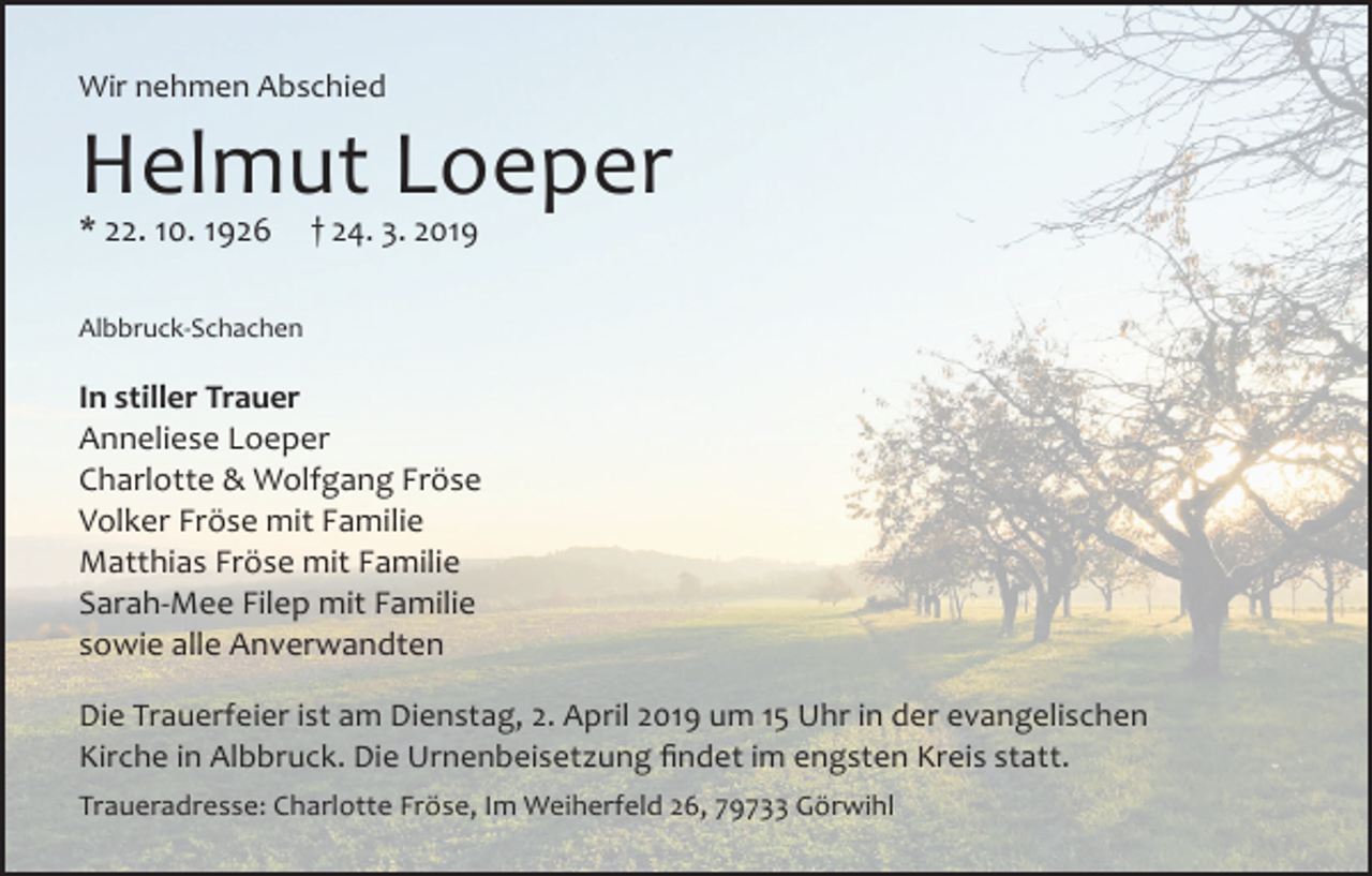 <p>Wir nehmen Abschied</p><p>Helmut Loeper<br />* 22. 10. 1926</p><p>† 24. 3. 2019</p><p>Albbruck-Schachen</p><p>In stiller Trauer<br />Anneliese Loeper<br />Charlotte &amp; Wolfgang Fröse<br />Volker Fröse mit Familie<br />Matthias Fröse mit Familie<br />Sarah-Mee Filep mit Familie<br />sowie alle Anverwandten<br />Die Trauerfeier ist am Dienstag, 2. April 2019 um 15 Uhr in der evangelischen<br />Kirche in Albbruck. Die Urnenbeisetzung findet im engsten Kreis statt.<br />Traueradresse: Charlotte Fröse, Im Weiherfeld 26, 79733 Görwihl</p>