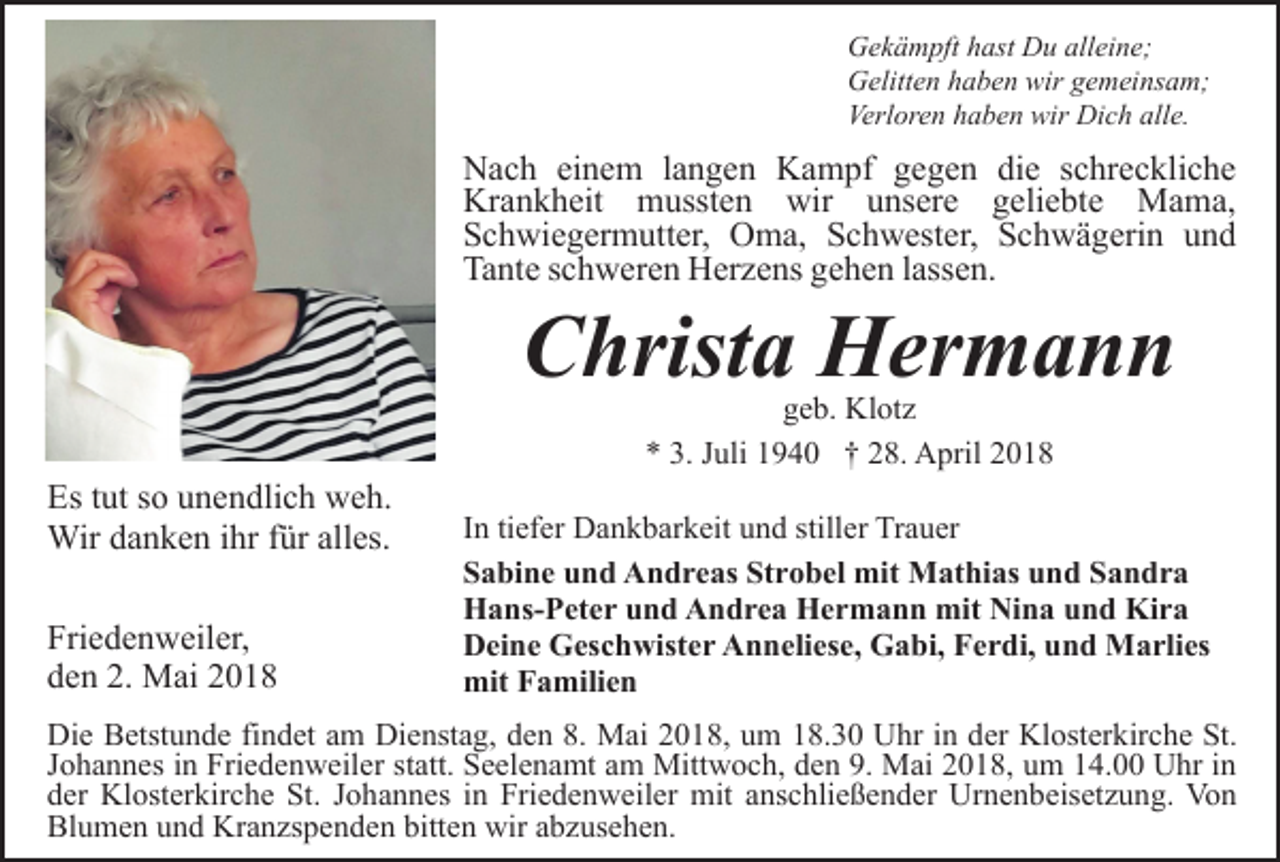 <p>Gekämpft hast Du alleine;<br />Gelitten haben wir gemeinsam;<br />Verloren haben wir Dich alle.</p><p>Nach einem langen Kampf gegen die schreckliche<br />Krankheit mussten wir unsere geliebte Mama,<br />Schwiegermutter, Oma, Schwester, Schwägerin und<br />Tante schweren Herzens gehen lassen.</p><p>Christa Hermann</p><p>Es tut so unendlich weh.<br />Wir danken ihr für alles.<br />Friedenweiler,<br />den 2. Mai 2018</p><p>geb. Klotz<br />* 3. Juli 1940 † 28. April 2018</p><p>In tiefer Dankbarkeit und stiller Trauer<br />Sabine und Andreas Strobel mit Mathias und Sandra<br />Hans-Peter und Andrea Hermann mit Nina und Kira<br />Deine Geschwister Anneliese, Gabi, Ferdi, und Marlies<br />mit Familien</p><p>Die Betstunde findet am Dienstag, den 8. Mai 2018, um 18.30 Uhr in der Klosterkirche St.<br />Johannes in Friedenweiler statt. Seelenamt am Mittwoch, den 9. Mai 2018, um 14.00 Uhr in<br />der Klosterkirche St. Johannes in Friedenweiler mit anschließender Urnenbeisetzung. Von<br />Blumen und Kranzspenden bitten wir abzusehen.</p>