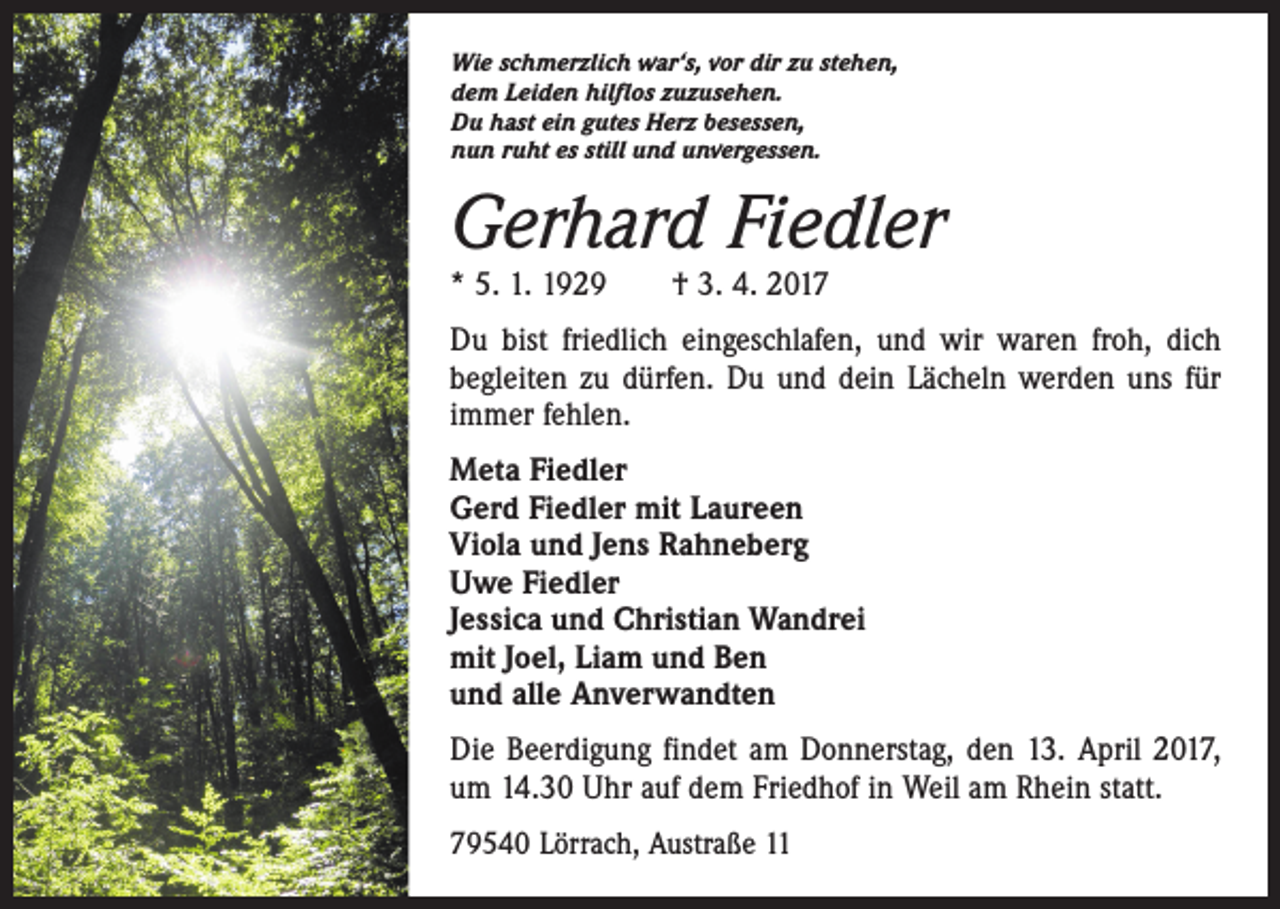 <p>Wie schmerzlich war‘s, vor dir zu stehen,<br />dem Leiden hilflos zuzusehen.<br />Du hast ein gutes Herz besessen,<br />nun ruht es still und unvergessen.</p><p>Gerhard Fiedler<br />* 5. 1. 1929 † 3. 4. 2017</p><p>Du bist friedlich eingeschlafen, und wir waren froh, dich<br />begleiten zu dürfen. Du und dein Lächeln werden uns für<br />immer fehlen.<br />Meta Fiedler<br />Gerd Fiedler mit Laureen<br />Viola und Jens Rahneberg<br />Uwe Fiedler<br />Jessica und Christian Wandrei<br />mit Joel, Liam und Ben<br />und alle Anverwandten<br />Die Beerdigung findet am Donnerstag, den 13. April 2017,<br />um 14.30 Uhr auf dem Friedhof in Weil am Rhein statt.<br />79540 Lörrach, Austraße 11</p>