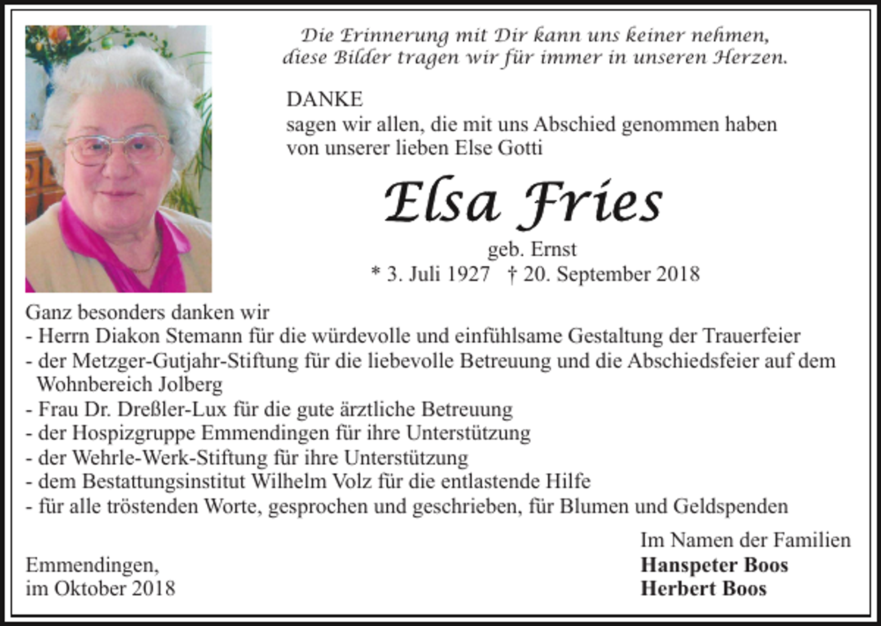 <p>Die Erinnerung mit Dir kann uns keiner nehmen,<br />diese Bilder tragen wir für immer in unseren Herzen.</p><p>DANKE<br />sagen wir allen, die mit uns Abschied genommen haben<br />von unserer lieben Else Gotti</p><p>geb. Ernst<br />* 3. Juli 1927 † 20. September 2018<br />Ganz besonders danken wir<br />- Herrn Diakon Stemann für die würdevolle und einfühlsame Gestaltung der Trauerfeier<br />- der Metzger-Gutjahr-Stiftung für die liebevolle Betreuung und die Abschiedsfeier auf dem<br />Wohnbereich Jolberg<br />- Frau Dr. Dreßler-Lux für die gute ärztliche Betreuung<br />- der Hospizgruppe Emmendingen für ihre Unterstützung<br />- der Wehrle-Werk-Stiftung für ihre Unterstützung<br />- dem Bestattungsinstitut Wilhelm Volz für die entlastende Hilfe<br />- für alle tröstenden Worte, gesprochen und geschrieben, für Blumen und Geldspenden<br />Emmendingen,<br />im Oktober 2018</p><p>Im Namen der Familien<br />Hanspeter Boos<br />Herbert Boos</p>