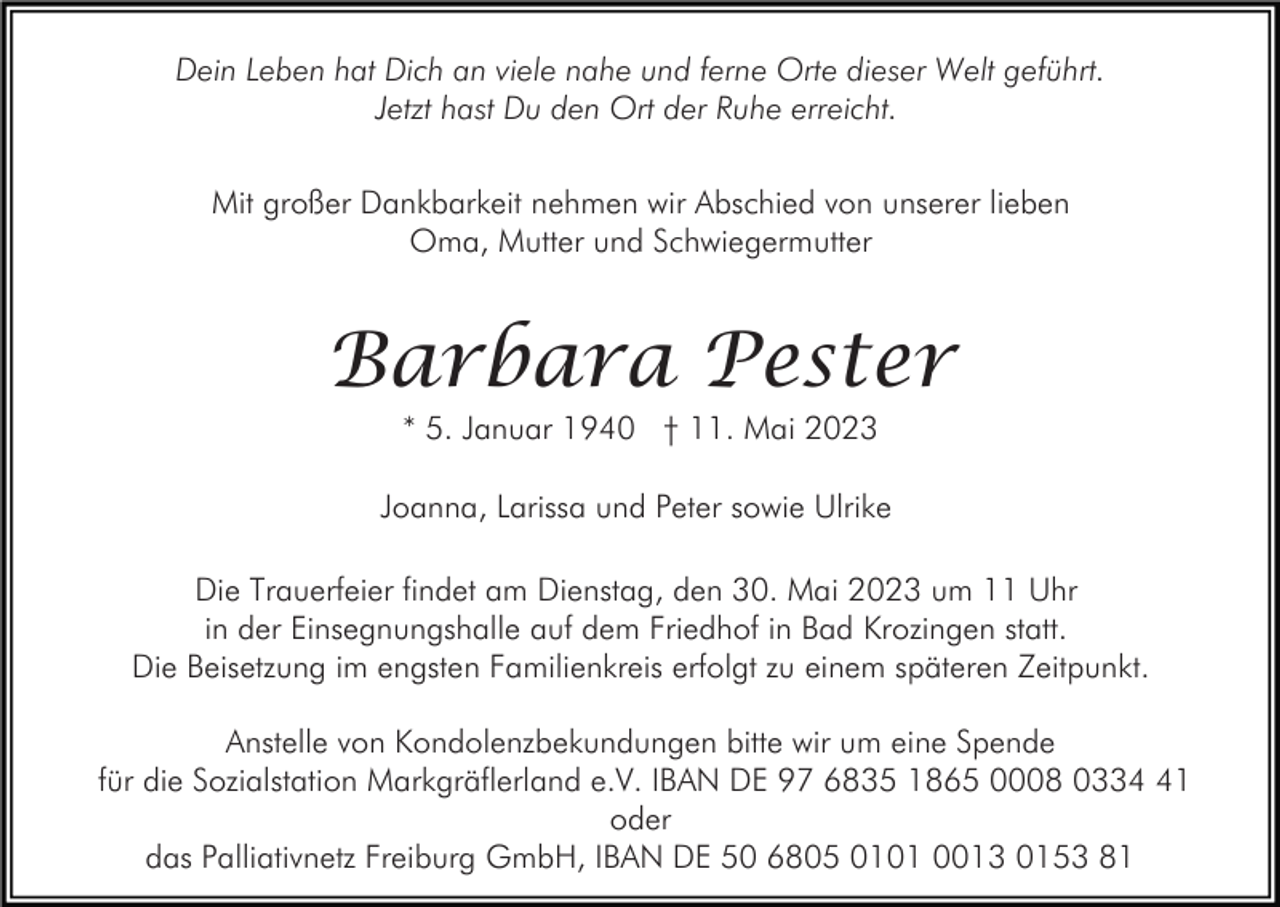 <p>Dein Leben hat Dich an viele nahe und ferne Orte dieser Welt geführt.<br />Jetzt hast Du den Ort der Ruhe erreicht.<br />Mit großer Dankbarkeit nehmen wir Abschied von unserer lieben<br />Oma, Mutter und Schwiegermutter</p><p>Barbara Pester<br />* 5. Januar 1940 † 11. Mai 2023</p><p>Joanna, Larissa und Peter sowie Ulrike<br />Die Trauerfeier findet am Dienstag, den 30. Mai 2023 um 11 Uhr<br />in der Einsegnungshalle auf dem Friedhof in Bad Krozingen statt.<br />Die Beisetzung im engsten Familienkreis erfolgt zu einem späteren Zeitpunkt.<br />Anstelle von Kondolenzbekundungen bitte wir um eine Spende<br />für die Sozialstation Markgräflerland e.V. IBAN DE 97 6835 1865 0008 0331<br />oder<br />das Palliativnetz Freiburg GmbH, IBAN DE 50 6805 0101 0013 0153 81</p>