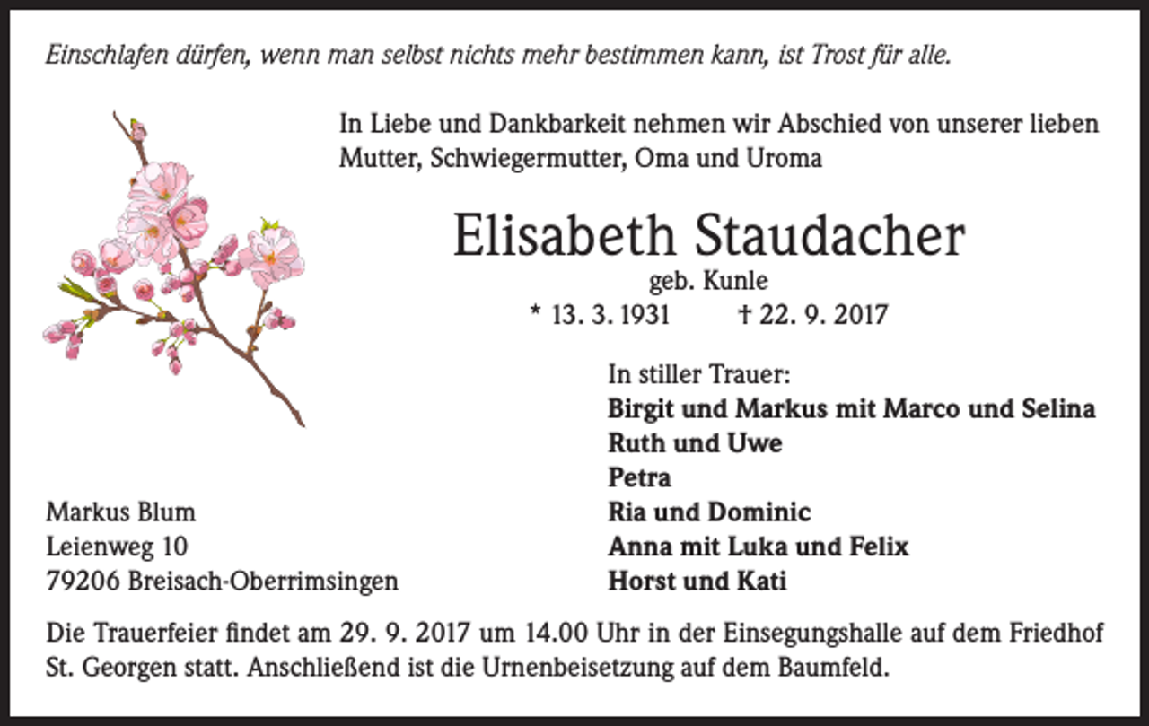 <p>Einschlafen dürfen, wenn man selbst nichts mehr bestimmen kann, ist Trost für alle.<br />In Liebe und Dankbarkeit nehmen wir Abschied von unserer lieben<br />Mutter, Schwiegermutter, Oma und Uroma</p><p>Elisabeth Staudacher<br />geb. Kunle<br />* 13. 3. 1931<br />† 22. 9. 2017</p><p>Markus Blum<br />Leienweg 10<br />79206 Breisach-Oberrimsingen</p><p>In stiller Trauer:<br />Birgit und Markus mit Marco und Selina<br />Ruth und Uwe<br />Petra<br />Ria und Dominic<br />Anna mit Luka und Felix<br />Horst und Kati</p><p>Die Trauerfeier findet am 29. 9. 2017 um 14.00 Uhr in der Einsegungshalle auf dem Friedhof<br />St. Georgen statt. Anschließend ist die Urnenbeisetzung auf dem Baumfeld.</p>