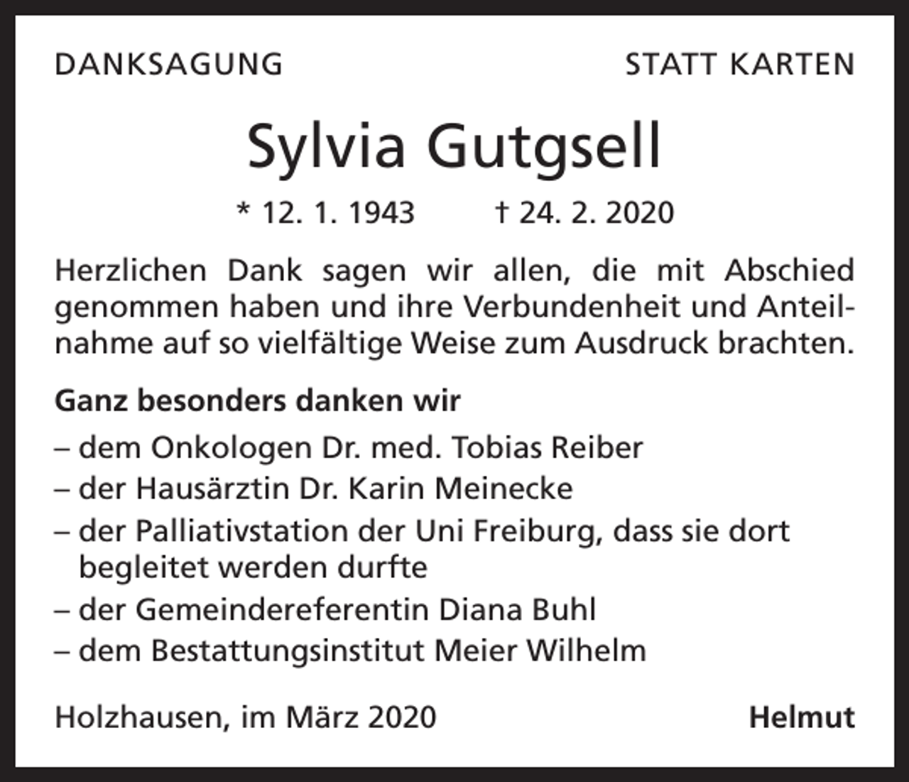 <p>DANKSAGUNG</p><p>STATT KARTEN</p><p>Sylvia Gutgsell<br />* 12. 1. 1943</p><p>† 24. 2. 2020</p><p>Herzlichen Dank sagen wir allen, die mit Abschied<br />­genommen haben und ihre Verbundenheit und Anteilnahme auf so vielfältige Weise zum Ausdruck brachten.<br />Ganz besonders danken wir<br />– dem Onkologen Dr. med. Tobias Reiber<br />– der Hausärztin Dr. Karin Meinecke<br />– der Palliativstation der Uni Freiburg, dass sie dort<br />begleitet werden durfte<br />– der Gemeindereferentin Diana Buhl<br />– dem Bestattungsinstitut Meier Wilhelm<br />Holzhausen, im März 2020</p><p>Helmut</p>