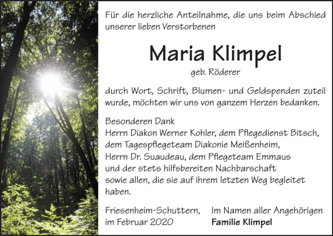 <p>Für die herzliche Anteilnahme, die uns beim Abschied<br />unserer lieben Verstorbenen</p><p>Maria Klimpel<br />geb. Röderer</p><p>durch Wort, Schrift, Blumen- und Geldspenden zuteil<br />wurde, möchten wir uns von ganzem Herzen bedanken.<br />Besonderen Dank<br />Herrn Diakon Werner Kohler, dem Pflegedienst Bitsch,<br />dem Tagespflegeteam Diakonie Meißenheim,<br />Herrn Dr. Suaudeau, dem Pflegeteam Emmaus<br />und der stets hilfsbereiten Nachbarschaft<br />sowie allen, die sie auf ihrem letzten Weg begleitet<br />haben.<br />Friesenheim-Schuttern, Im Namen aller Angehörigen<br />im Februar 2020<br />Familie Klimpel</p>