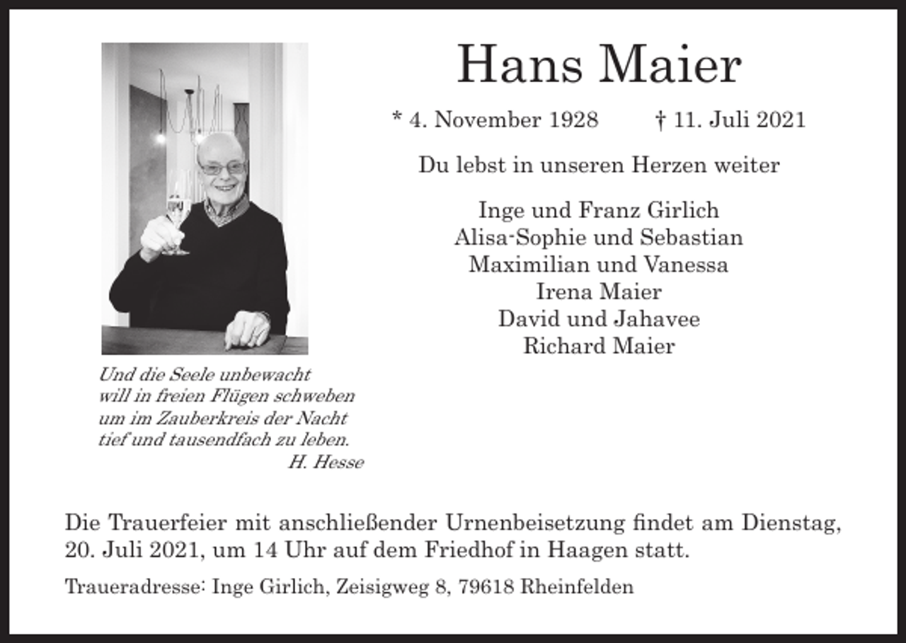 <p>Hans Maier<br />* 4. November 1928</p><p>† 11. Juli 2021</p><p>Du lebst in unseren Herzen weiter</p><p>Und die Seele unbewacht<br />will in freien Flügen schweben<br />um im Zauberkreis der Nacht<br />tief und tausendfach zu leben.</p><p>H. Hesse</p><p>Inge und Franz Girlich<br />Alisa-Sophie und Sebastian<br />Maximilian und Vanessa<br />Irena Maier<br />David und Jahavee<br />Richard Maier</p><p>Die Trauerfeier mit anschließender Urnenbeisetzung findet am Dienstag,<br />20. Juli 2021, um 14 Uhr auf dem Friedhof in Haagen statt.<br />Traueradresse: Inge Girlich, Zeisigweg 8, 79618 Rheinfelden</p>