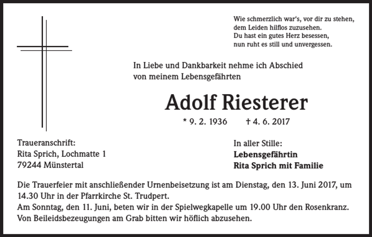 <p>Wie schmerzlich war‘s, vor dir zu stehen,<br />dem Leiden hilflos zuzusehen.<br />Du hast ein gutes Herz besessen,<br />nun ruht es still und unvergessen.</p><p>In Liebe und Dankbarkeit nehme ich Abschied<br />von meinem Lebensgefährten</p><p>Traueranschrift:<br />Rita Sprich, Lochmatte 1<br />79244 Münstertal</p><p>Adolf Riesterer<br />* 9. 2. 1936 † 4. 6. 2017<br />In aller Stille:<br />Lebensgefährtin<br />Rita Sprich mit Familie</p><p>Die Trauerfeier mit anschließender Urnenbeisetzung ist am Dienstag, den 13. Juni 2017, um<br />14.30 Uhr in der Pfarrkirche St. Trudpert.<br />Am Sonntag, den 11. Juni, beten wir in der Spielwegkapelle um 19.00 Uhr den Rosenkranz.<br />Von Beileidsbezeugungen am Grab bitten wir höflich abzusehen.</p>
