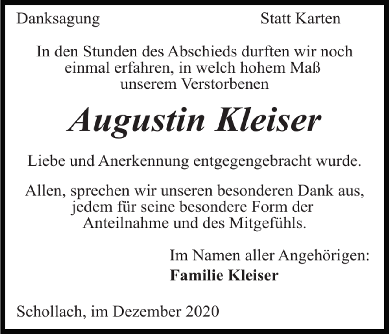<p>Danksagung</p><p>Statt Karten</p><p>In den Stunden des Abschieds durften wir noch<br />einmal erfahren, in welch hohem Maß<br />unserem Verstorbenen</p><p>Augustin Kleiser<br />Liebe und Anerkennung entgegengebracht wurde.<br />Allen, sprechen wir unseren besonderen Dank aus,<br />jedem für seine besondere Form der<br />Anteilnahme und des Mitgefühls.<br />Im Namen aller Angehörigen:<br />Familie Kleiser<br />Schollach, im Dezember 2020</p>
