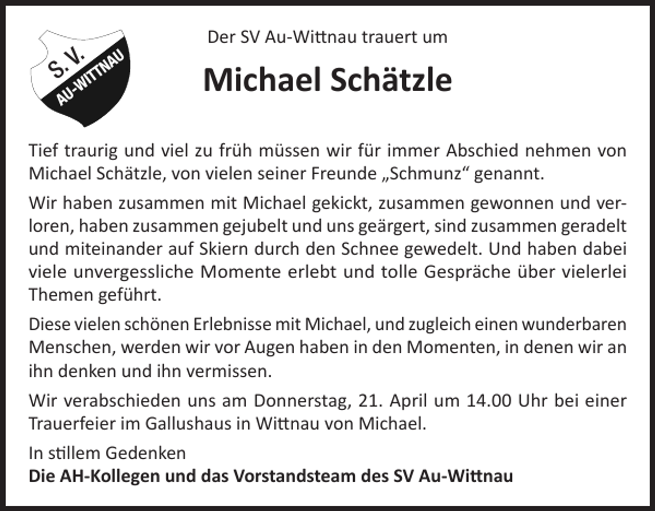<p>V. AU<br />S. WITTN<br />-</p><p>AU</p><p>Der SV Au-Wittnau trauert um</p><p>Michael Schätzle</p><p>Tief traurig und viel zu früh müssen wir für immer Abschied nehmen von<br />Michael Schätzle, von vielen seiner Freunde „Schmunz“ genannt.<br />Wir haben zusammen mit Michael gekickt, zusammen gewonnen und verloren, haben zusammen gejubelt und uns geärgert, sind zusammen geradelt<br />und miteinander auf Skiern durch den Schnee gewedelt. Und haben dabei<br />viele unvergessliche Momente erlebt und tolle Gespräche über vielerlei<br />Themen geführt.<br />Diese vielen schönen Erlebnisse mit Michael, und zugleich einen wunderbaren<br />Menschen, werden wir vor Augen haben in den Momenten, in denen wir an<br />ihn denken und ihn vermissen.<br />Wir verabschieden uns am Donnerstag, 21. April um 14.00 Uhr bei einer<br />Trauerfeier im Gallushaus in Wittnau von Michael.<br />In stillem Gedenken<br />Die AH-Kollegen und das Vorstandsteam des SV Au-Wittnau</p>