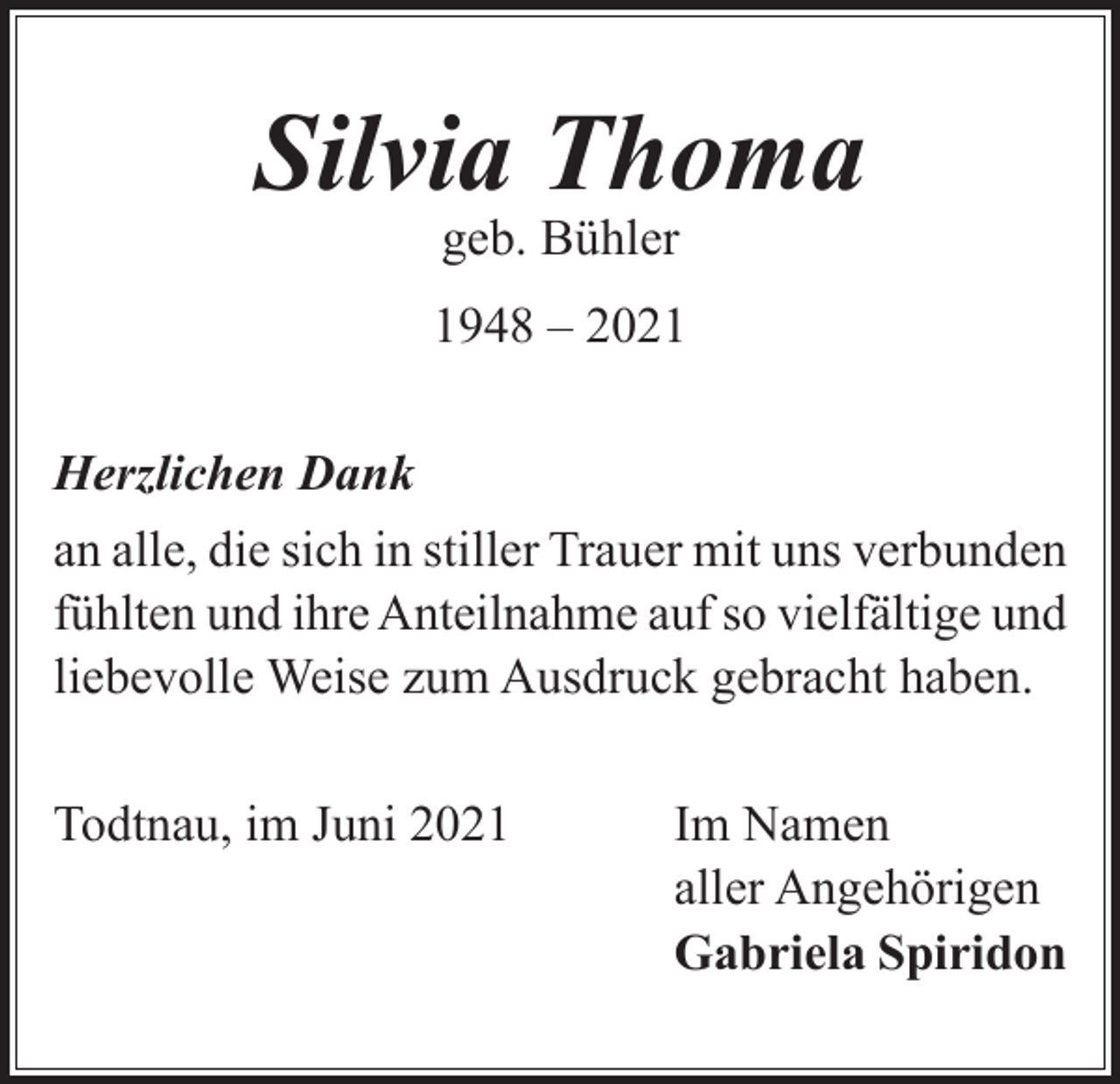 <p>Silvia Thoma<br />geb. Bühler</p><p>1948 – 2021<br />Herzlichen Dank<br />an alle, die sich in stiller Trauer mit uns verbunden<br />fühlten und ihre Anteilnahme auf so vielfältige und<br />liebevolle Weise zum Ausdruck gebracht haben.<br />Todtnau, im Juni 2021 Im Namen<br />aller Angehörigen<br />Gabriela Spiridon</p>
