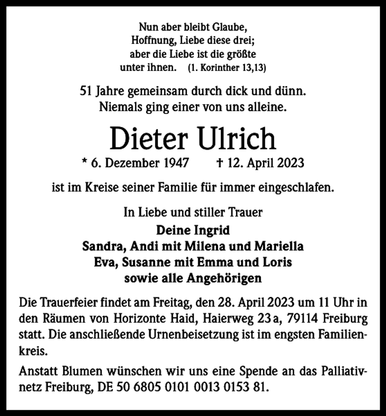 <p>Nun aber bleibt Glaube,<br />Hoffnung, Liebe diese drei;<br />aber die Liebe ist die größte<br />unter ihnen. (1. Korinther 13,13)</p><p>51 Jahre gemeinsam durch dick und dünn.<br />Niemals ging einer von uns alleine.</p><p>Dieter Ulrich</p><p>* 6. Dezember 1947 † 12. April 2023<br />ist im Kreise seiner Familie für immer eingeschlafen.<br />In Liebe und stiller Trauer<br />Deine Ingrid<br />Sandra, Andi mit Milena und Mariella<br />Eva, Susanne mit Emma und Loris<br />sowie alle Angehörigen<br />Die Trauerfeier findet am Freitag, den 28. April 2023 um 11 Uhr in<br />den Räumen von Horizonte Haid, Haierweg 23 a, 79114 Freiburg<br />statt. Die anschließende Urnenbeisetzung ist im engsten Familienkreis.<br />Anstatt Blumen wünschen wir uns eine Spende an das Palliativnetz Freiburg, DE 50 6805 0101 0013 0153 81.</p>