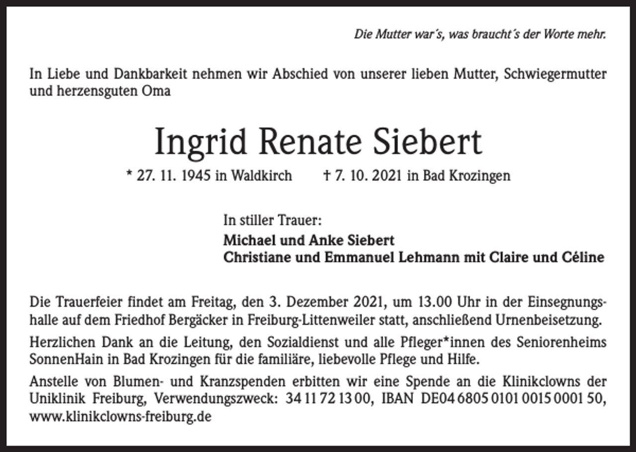 <p>Die Mutter war´s, was braucht´s der Worte mehr.</p><p>In Liebe und Dankbarkeit nehmen wir Abschied von unserer lieben Mutter, Schwiegermutter<br />und herzensguten Oma</p><p>Ingrid Renate Siebert<br />* 27. 11. 1945 in Waldkirch † 7. 10. 2021 in Bad Krozingen<br />In stiller Trauer:<br />Michael und Anke Siebert<br />Christiane und Emmanuel Lehmann mit Claire und Céline<br />Die Trauerfeier findet am Freitag, den 3. Dezember 2021, um 13.00 Uhr in der Einsegnungshalle auf dem Friedhof Bergäcker in Freiburg-Littenweiler statt, anschließend Urnenbeisetzung.<br />Herzlichen Dank an die Leitung, den Sozialdienst und alle Pfleger*innen des Seniorenheims<br />SonnenHain in Bad Krozingen für die familiäre, liebevolle Pflege und Hilfe.<br />Anstelle von Blumen- und Kranzspenden erbitten wir eine Spende an die Klinikclowns der<br />­Uniklinik Freiburg, Verwendungszweck: 34 11 72 13 00, IBAN DE04 6805 0101 0015 0001 50,<br />www.klinikclowns-freiburg.de</p>