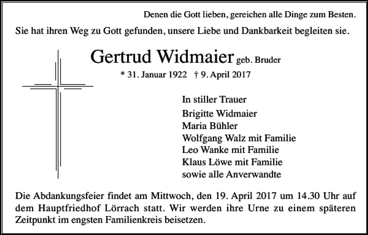 <p>Denen die Gott lieben, gereichen alle Dinge zum Besten.</p><p>Sie hat ihren Weg zu Gott gefunden, unsere Liebe und Dankbarkeit begleiten sie.</p><p>Gertrud Widmaier geb. Bruder<br />* 31. Januar 1922 † 9. April 2017</p><p>In stiller Trauer<br />Brigitte Widmaier<br />Maria Bühler<br />Wolfgang Walz mit Familie<br />Leo Wanke mit Familie<br />Klaus Löwe mit Familie<br />sowie alle Anverwandte<br />Die Abdankungsfeier findet am Mittwoch, den 19. April 2017 um 14.30 Uhr auf<br />dem Hauptfriedhof Lörrach statt. Wir werden ihre Urne zu einem späteren<br />Zeitpunkt im engsten Familienkreis beisetzen.</p>