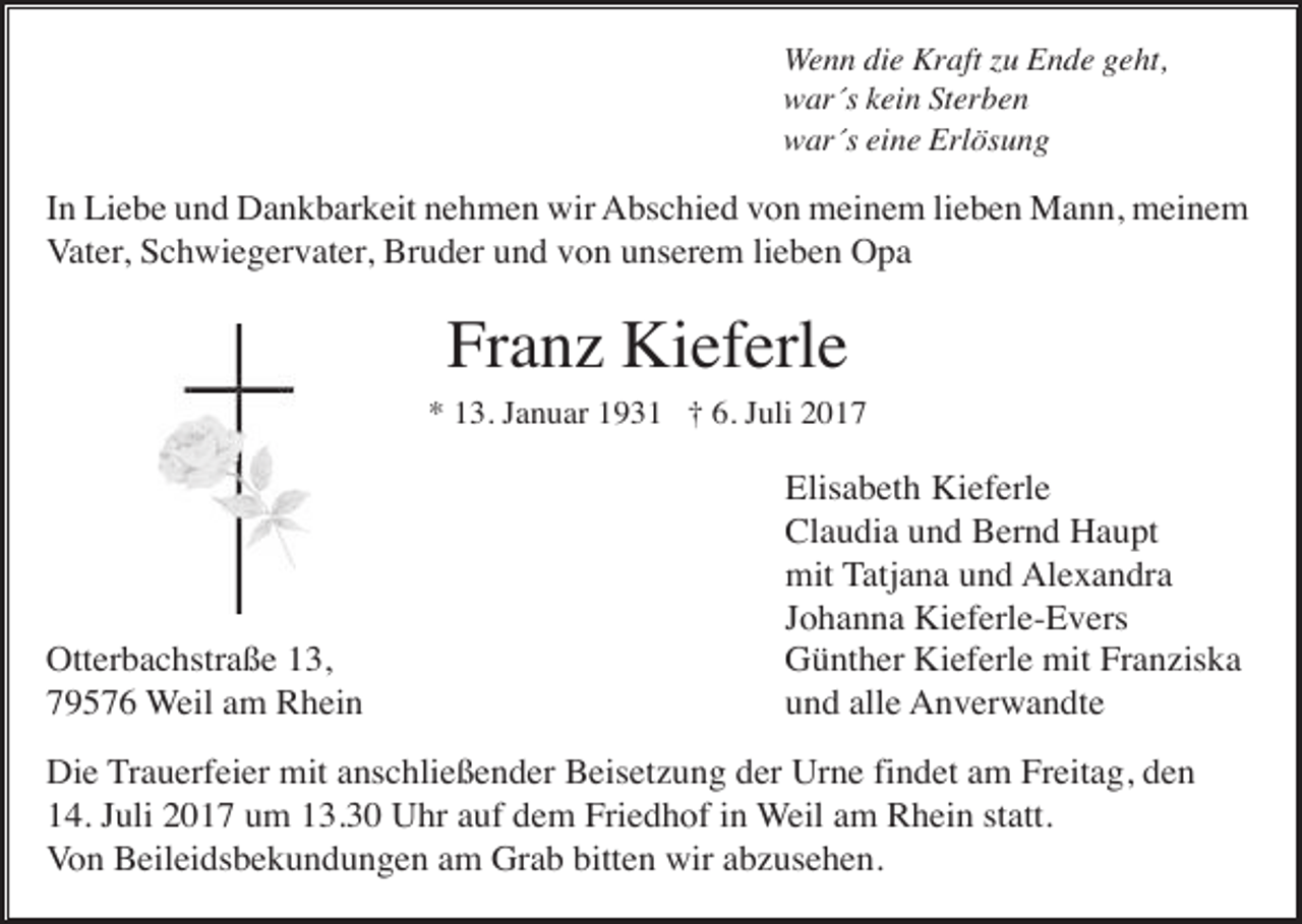 <p>Wenn die Kraft zu Ende geht,<br />war´s kein Sterben<br />war´s eine Erlösung</p><p>In Liebe und Dankbarkeit nehmen wir Abschied von meinem lieben Mann, meinem<br />Vater, Schwiegervater, Bruder und von unserem lieben Opa</p><p>Franz Kieferle<br />* 13. Januar 1931 † 6. Juli 2017</p><p>Otterbachstraße 13,<br />79576 Weil am Rhein</p><p>Elisabeth Kieferle<br />Claudia und Bernd Haupt<br />mit Tatjana und Alexandra<br />Johanna Kieferle-Evers<br />Günther Kieferle mit Franziska<br />und alle Anverwandte</p><p>Die Trauerfeier mit anschließender Beisetzung der Urne findet am Freitag, den<br />14. Juli 2017 um 13.30 Uhr auf dem Friedhof in Weil am Rhein statt.<br />Von Beileidsbekundungen am Grab bitten wir abzusehen.</p>