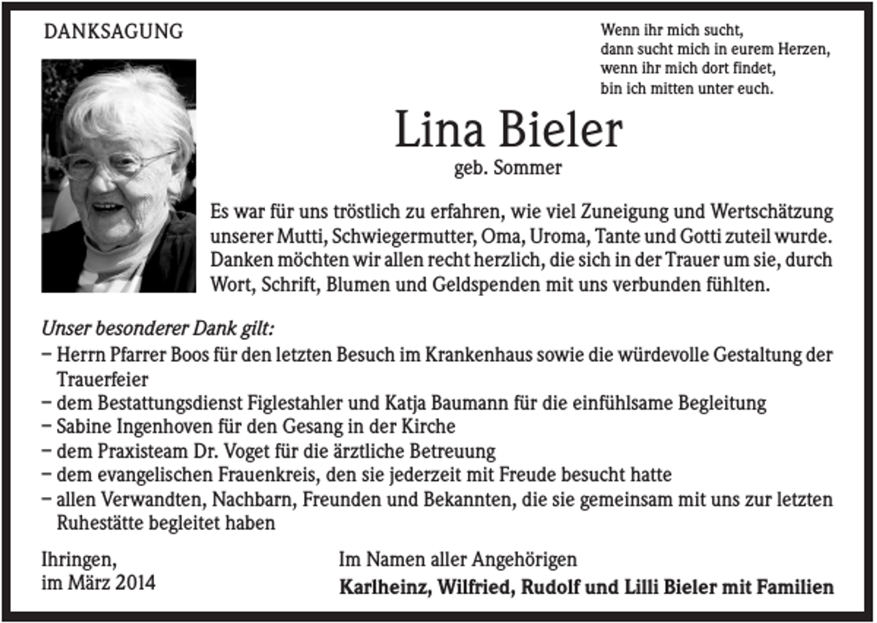 <p>Wenn ihr mich sucht,<br />dann sucht mich in eurem Herzen,<br />wenn ihr mich dort findet,<br />bin ich mitten unter euch.</p><p>DANKSAGUNG</p><p>Lina Bieler<br />geb. Sommer<br />Es war für uns tröstlich zu erfahren, wie viel Zuneigung und Wertschätzung<br />unserer Mutti, Schwiegermutter, Oma, Uroma, Tante und Gotti zuteil wurde.<br />Danken möchten wir allen recht herzlich, die sich in der Trauer um sie, durch<br />Wort, Schrift, Blumen und Geldspenden mit uns verbunden fühlten.<br />Unser besonderer Dank gilt:<br />– Herrn Pfarrer Boos für den letzten Besuch im Krankenhaus sowie die würdevolle Gestaltung der<br />Trauerfeier<br />– dem Bestattungsdienst Figlestahler und Katja Baumann für die einfühlsame Begleitung<br />– Sabine Ingenhoven für den Gesang in der Kirche<br />– dem Praxisteam Dr. Voget für die ärztliche Betreuung<br />– dem evangelischen Frauenkreis, den sie jederzeit mit Freude besucht hatte<br />– allen Verwandten, Nachbarn, Freunden und Bekannten, die sie gemeinsam mit uns zur letzten<br />Ruhestätte begleitet haben<br />Ihringen,<br />im März 2014</p><p>Im Namen aller Angehörigen<br />Karlheinz, Wilfried, Rudolf und Lilli Bieler mit Familien</p>