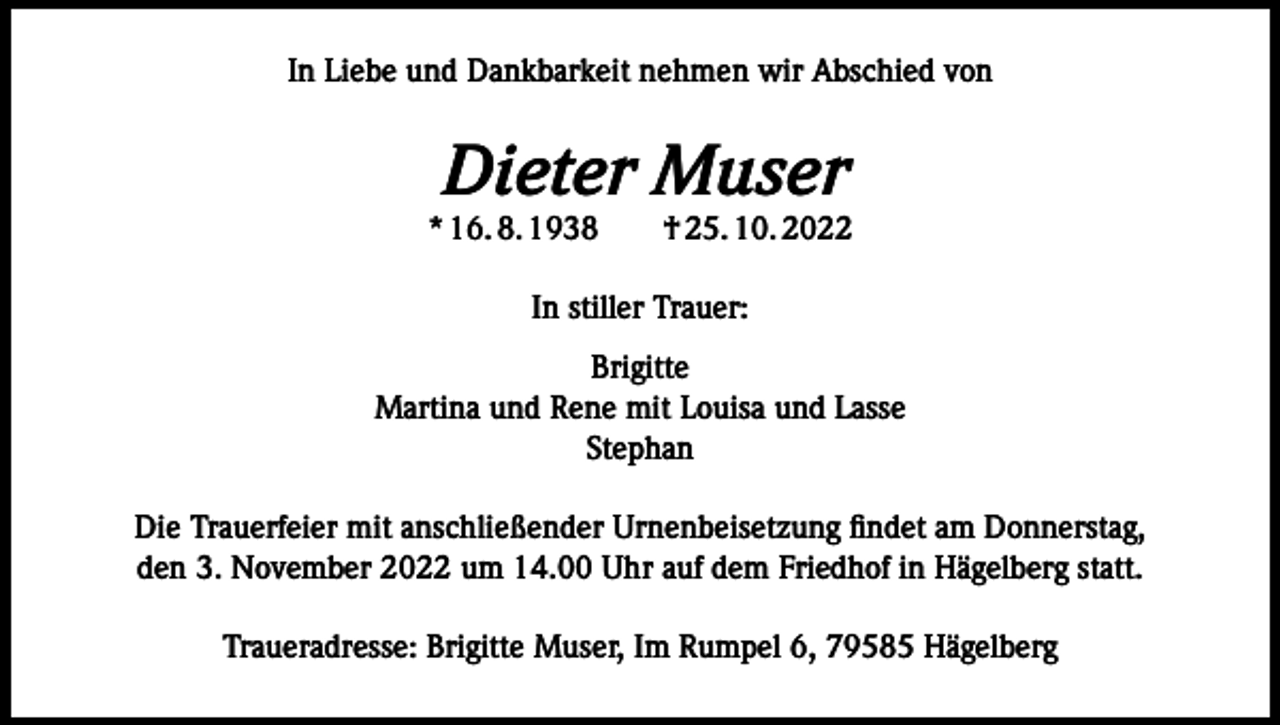 <p>In Liebe und Dankbarkeit nehmen wir Abschied von</p><p>Dieter Muser</p><p>* 16. 8. 1938­­ † 25. 10. 2022<br />In stiller Trauer:<br />Brigitte<br />Martina und Rene mit Louisa und Lasse<br />Stephan<br />Die Trauerfeier mit anschließender Urnenbeisetzung findet am Donnerstag,<br />den 3. November 2022 um 14.00 Uhr auf dem Friedhof in Hägelberg statt.<br />Traueradresse: Brigitte Muser, Im Rumpel 6, 79585 Hägelberg</p>