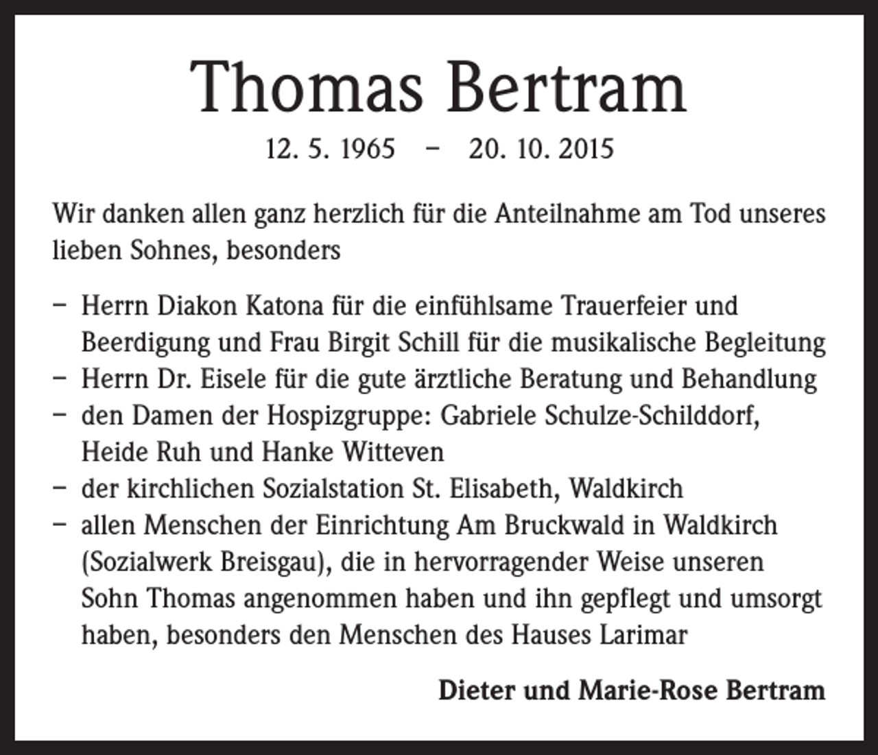 <p>Thomas Bertram<br />12. 5. 1965 – 20. 10. 2015<br />Wir danken allen ganz herzlich für die Anteilnahme am Tod ­unseres<br />lieben Sohnes, besonders<br />– Herrn Diakon Katona für die einfühlsame Trauerfeier und<br />­Beerdigung und Frau Birgit Schill für die musikalische Begleitung<br />– Herrn Dr. Eisele für die gute ärztliche Beratung und Behandlung<br />– den Damen der Hospizgruppe: Gabriele Schulze-Schilddorf,<br />­Heide Ruh und Hanke Witteven<br />– der kirchlichen Sozialstation St. Elisabeth, Waldkirch<br />– allen Menschen der Einrichtung Am Bruckwald in Waldkirch<br />(Sozialwerk Breisgau), die in hervorragender Weise unseren<br />Sohn Thomas angenommen haben und ihn gepflegt und umsorgt<br />haben, besonders den Menschen des Hauses Larimar<br />Dieter und Marie-Rose Bertram</p>