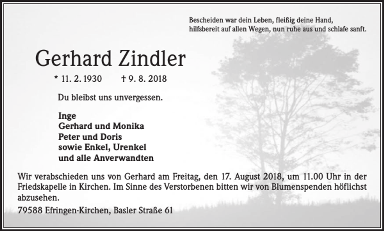 <p>Bescheiden war dein Leben, fleißig deine Hand,<br />hilfsbereit auf allen Wegen, nun ruhe aus und schlafe sanft.</p><p>Gerhard Zindler<br />* 11. 2. 1930 † 9. 8. 2018<br />Du bleibst uns unvergessen.<br />Inge<br />Gerhard und Monika<br />Peter und Doris<br />sowie Enkel, Urenkel<br />und alle Anverwandten<br />Wir verabschieden uns von Gerhard am Freitag, den 17. August 2018, um 11.00 Uhr in der<br />Friedskapelle in Kirchen. Im Sinne des Verstorbenen bitten wir von Blumenspenden höflichst<br />abzusehen.<br />79588 Efringen-Kirchen, Basler Straße 61</p>