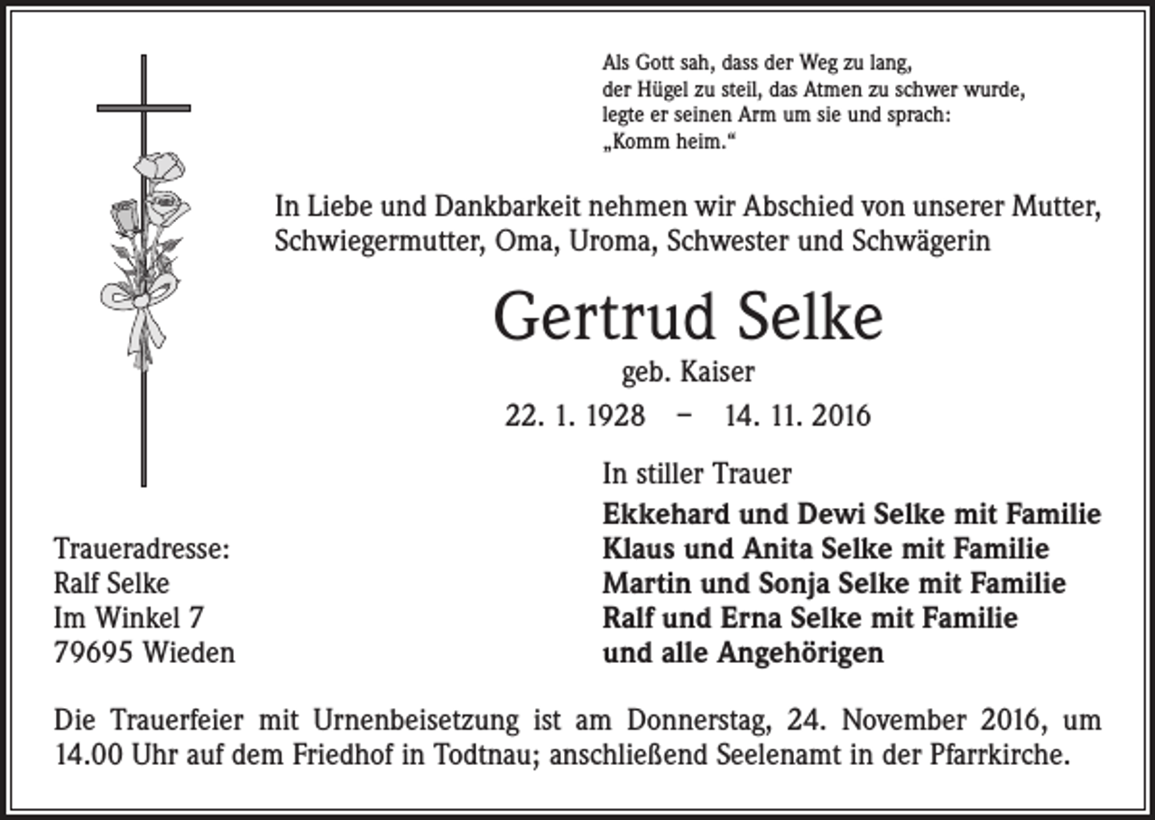 <p>Als Gott sah, dass der Weg zu lang,<br />der Hügel zu steil, das Atmen zu schwer wurde,<br />legte er seinen Arm um sie und sprach:<br />„Komm heim.“</p><p>In Liebe und Dankbarkeit nehmen wir Abschied von unserer Mutter,<br />Schwiegermutter, Oma, Uroma, Schwester und Schwägerin</p><p>Gertrud Selke<br />geb. Kaiser<br />22. 1. 1928 – 14. 11. 2016</p><p>Traueradresse:<br />Ralf Selke<br />Im Winkel 9695 Wieden</p><p>In stiller Trauer<br />Ekkehard und Dewi Selke mit Familie<br />Klaus und Anita Selke mit Familie<br />Martin und Sonja Selke mit Familie<br />Ralf und Erna Selke mit Familie<br />und alle Angehörigen</p><p>Die Trauerfeier mit Urnenbeisetzung ist am Donnerstag, 24. November 2016, um<br />14.00 Uhr auf dem Friedhof in Todtnau; anschließend Seelenamt in der Pfarrkirche.</p>