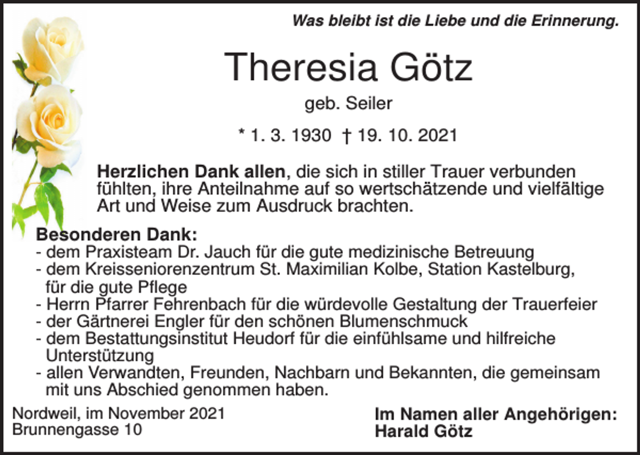 <p>Was bleibt ist die Liebe und die Erinnerung.</p><p>Theresia Götz<br />geb. Seiler<br />* 1. 3. 1930 † 19. 10. 2021<br />Herzlichen Dank allen, die sich in stiller Trauer verbunden<br />fühlten, ihre Anteilnahme auf so wertschätzende und vielfältige<br />Art und Weise zum Ausdruck brachten.<br />Besonderen Dank:<br />- dem Praxisteam Dr. Jauch für die gute medizinische Betreuung<br />- dem Kreisseniorenzentrum St. Maximilian Kolbe, Station Kastelburg,<br />für die gute Pflege<br />- Herrn Pfarrer Fehrenbach für die würdevolle Gestaltung der Trauerfeier<br />- der Gärtnerei Engler für den schönen Blumenschmuck<br />- dem Bestattungsinstitut Heudorf für die einfühlsame und hilfreiche<br />Unterstützung<br />- allen Verwandten, Freunden, Nachbarn und Bekannten, die gemeinsam<br />mit uns Abschied genommen haben.<br />Nordweil, im November 2021<br />Im Namen aller Angehörigen:<br />Brunnengasse 10<br />Harald Götz</p>