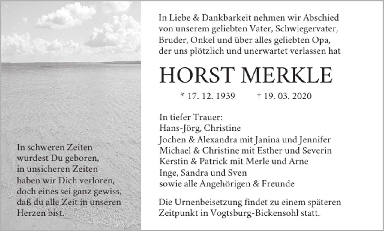 <p>In Liebe &amp; Dankbarkeit nehmen wir Abschied<br />von unserem geliebten Vater, Schwiegervater,<br />Bruder, Onkel und über alles geliebten Opa,<br />der uns plötzlich und unerwartet verlassen hat</p><p>HORST MERKLE<br />* 17. 12. 1939</p><p>In schweren Zeiten<br />wurdest Du geboren,<br />in unsicheren Zeiten<br />haben wir Dich verloren,<br />doch eines sei ganz gewiss,<br />daß du alle Zeit in unseren<br />Herzen bist.</p><p>† 19. 03. 2020</p><p>In tiefer Trauer:<br />Hans-Jörg, Christine<br />Jochen &amp; Alexandra mit Janina und Jennifer<br />Michael &amp; Christine mit Esther und Severin<br />Kerstin &amp; Patrick mit Merle und Arne<br />Inge, Sandra und Sven<br />sowie alle Angehörigen &amp; Freunde<br />Die Urnenbeisetzung findet zu einem späteren<br />Zeitpunkt in Vogtsburg-Bickensohl statt.</p>