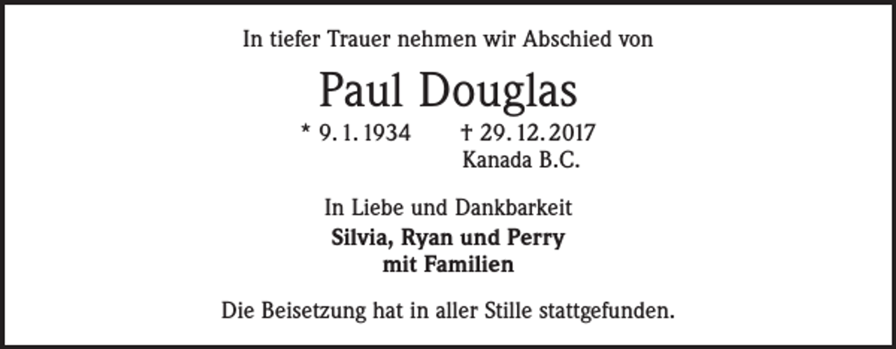 <p>In tiefer Trauer nehmen wir Abschied von</p><p>Paul Douglas</p><p>* 9. 1. 1934 † 29. 12. 2017<br />Kanada B.C.<br />In Liebe und Dankbarkeit<br />Silvia, Ryan und Perry<br />mit Familien<br />Die Beisetzung hat in aller Stille stattgefunden.</p>