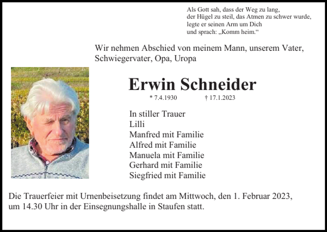 <p>Als Gott sah, dass der Weg zu lang,<br />der Hügel zu steil, das Atmen zu schwer wurde,<br />legte er seinen Arm um Dich<br />und sprach: „Komm heim.“</p><p>Wir nehmen Abschied von meinem Mann, unserem Vater,<br />Schwiegervater, Opa, Uropa</p><p>Erwin Schneider<br />* 7.4.1930</p><p>† 17.1.2023</p><p>In stiller Trauer<br />Lilli<br />Manfred mit Familie<br />Alfred mit Familie<br />Manuela mit Familie<br />Gerhard mit Familie<br />Siegfried mit Familie<br />Die Trauerfeier mit Urnenbeisetzung findet am Mittwoch, den 1. Februar 2023,<br />um 14.30 Uhr in der Einsegnungshalle in Staufen statt.</p>