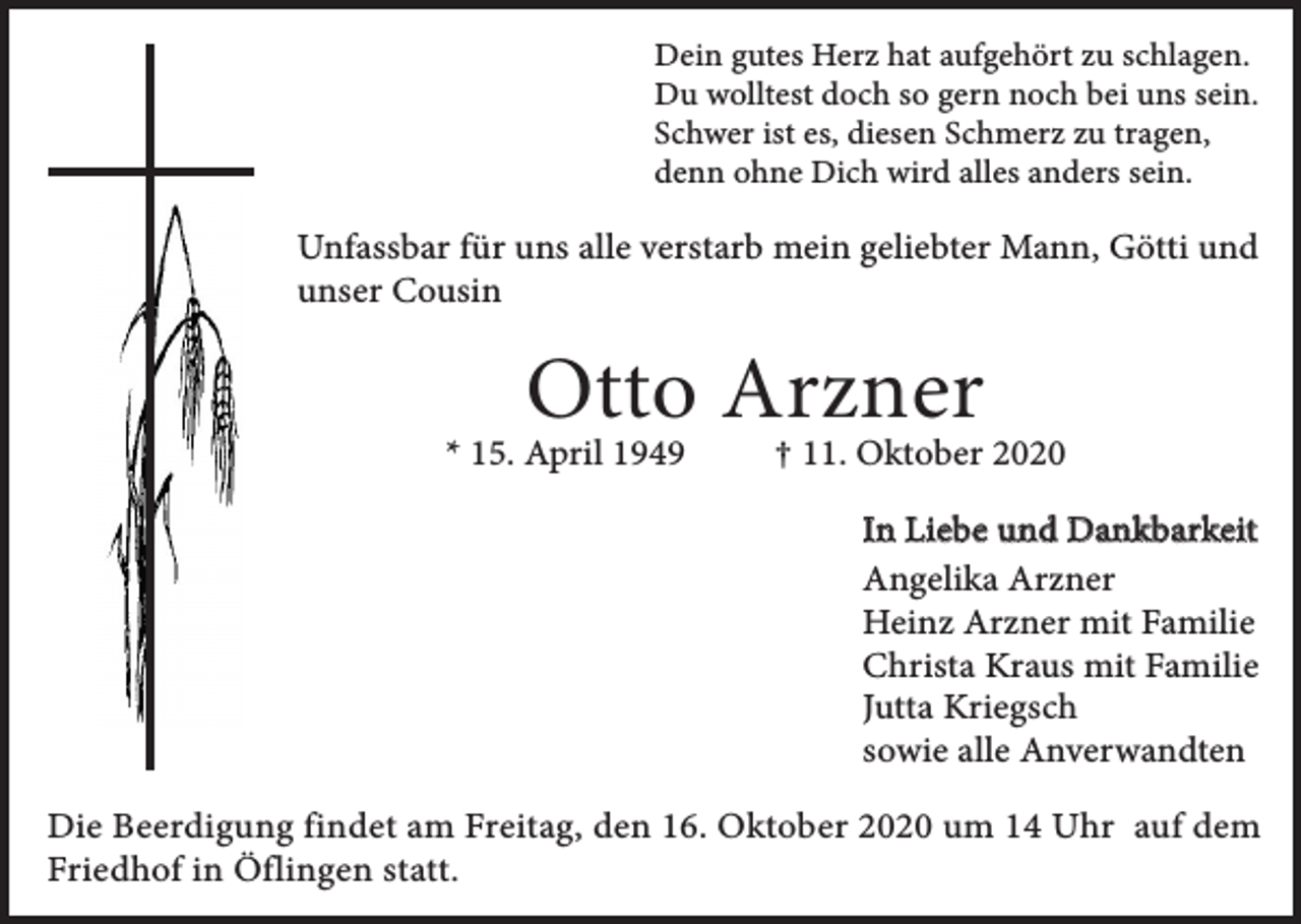 <p>Dein gutes Herz hat aufgehört zu schlagen.<br />Du wolltest doch so gern noch bei uns sein.<br />Schwer ist es, diesen Schmerz zu tragen,<br />denn ohne Dich wird alles anders sein.</p><p>Unfassbar für uns alle verstarb mein geliebter Mann, Götti und<br />unser Cousin</p><p>Otto Arzner</p><p>* 15. April 1949</p><p>† 11. Oktober 2020<br />In Liebe und Dankbarkeit<br />Angelika Arzner<br />Heinz Arzner mit Familie<br />Christa Kraus mit Familie<br />Jutta Kriegsch<br />sowie alle Anverwandten</p><p>Die Beerdigung findet am Freitag, den 16. Oktober 2020 um 14 Uhr auf dem<br />Friedhof in Öflingen statt.</p>
