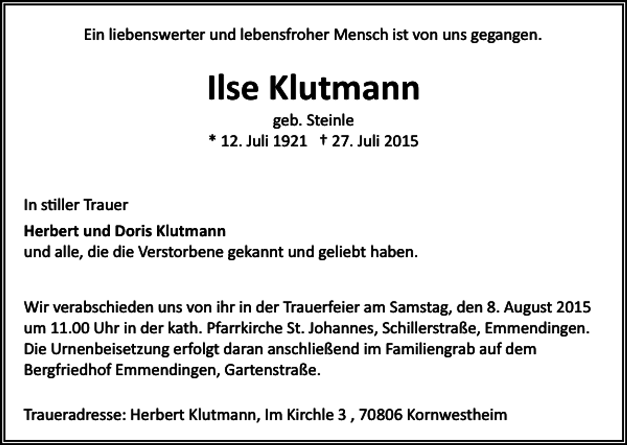 <p>Ein liebenswerter und lebensfroher Mensch ist von uns gegangen.</p><p>Ilse Klutmann<br />geb. Steinle<br />* 12. Juli 1921 † 27. Juli 2015</p><p>In s�ller Trauer<br />Herbert und Doris Klutmann<br />und alle, die die Verstorbene gekannt und geliebt haben.<br />Wir verabschieden uns von ihr in der Trauerfeier am Samstag, den 8. August 2015<br />um 11.00 Uhr in der kath. Pfarrkirche St. Johannes, Schillerstraße, Emmendingen.<br />Die Urnenbeisetzung erfolgt daran anschließend im Familiengrab auf dem<br />Bergfriedhof Emmendingen, Gartenstraße.<br />Traueradresse: Herbert Klutmann, Im Kirchle 3 , 70806 Kornwestheim</p>