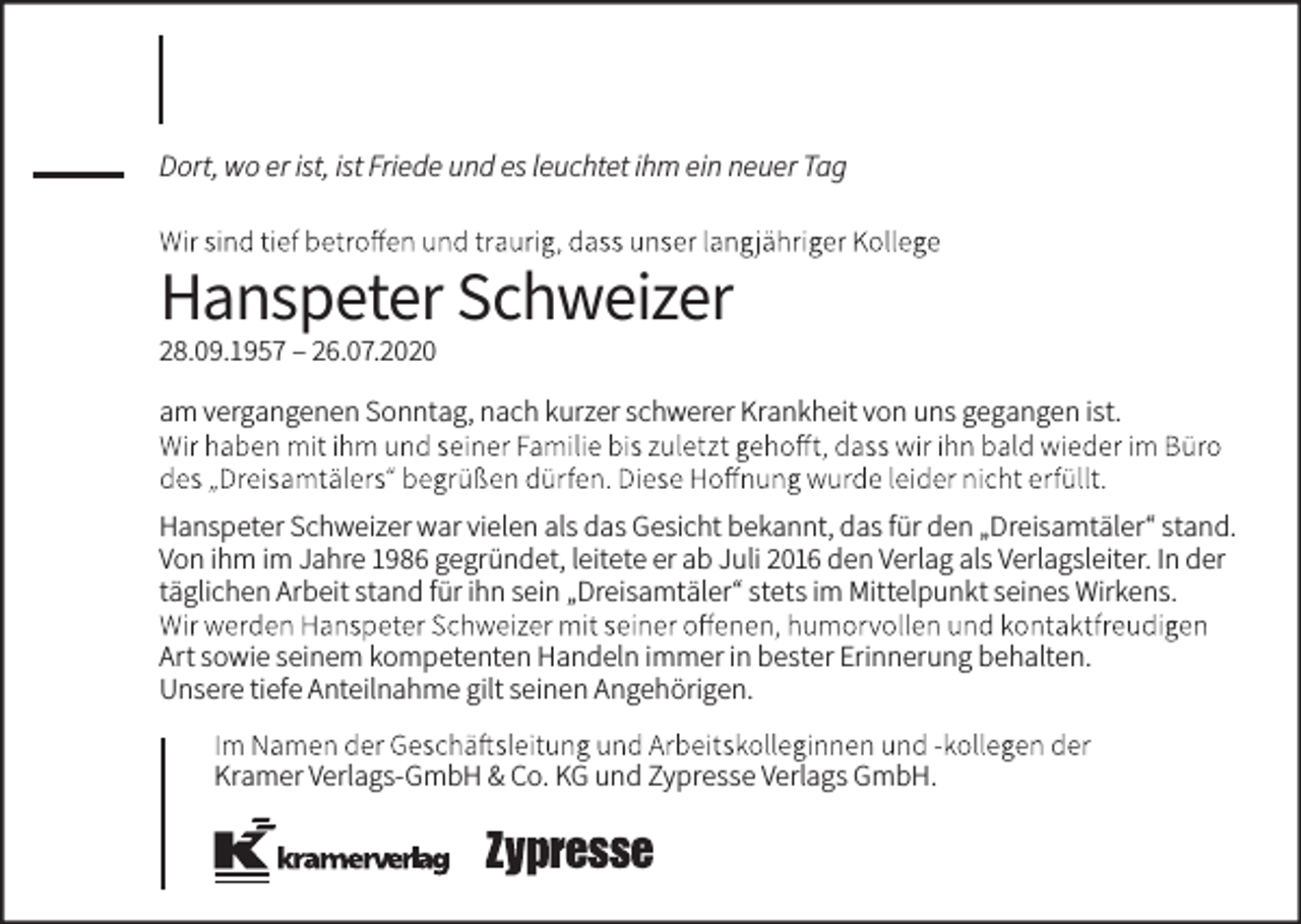 <p>Dort, wo er ist, ist Friede und es leuchtet ihm ein neuer Tag</p><p>Hanspeter Schweizer<br />28.09.1957 – 26.07.2020</p><p>am vergangenen Sonntag, nach kurzer schwerer Krankheit von uns gegangen ist.</p><p>Hanspeter Schweizer war vielen als das Gesicht bekannt, das für den „Dreisamtäler“ stand.<br />Von ihm im Jahre 1986 gegründet, leitete er ab Juli 2016 den Verlag als Verlagsleiter. In der<br />täglichen Arbeit stand für ihn sein „Dreisamtäler“ stets im Mittelpunkt seines Wirkens.<br />Art sowie seinem kompetenten Handeln immer in bester Erinnerung behalten.<br />Unsere tiefe Anteilnahme gilt seinen Angehörigen.<br />Kramer Verlags-GmbH &amp; Co. KG und Zypresse Verlags GmbH.</p>
