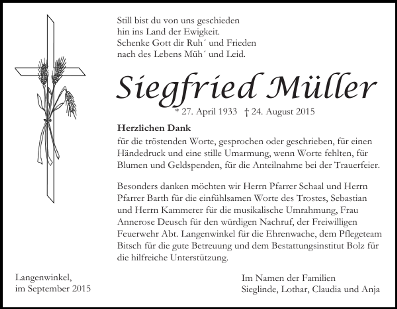 <p>Still bist du von uns geschieden<br />hin ins Land der Ewigkeit.<br />Schenke Gott dir Ruh´ und Frieden<br />nach des Lebens Müh´ und Leid.</p><p>Siegfried Müller<br />* 27. April 1933 † 24. August 2015</p><p>Herzlichen Dank<br />für die tröstenden Worte, gesprochen oder geschrieben, für einen<br />Händedruck und eine stille Umarmung, wenn Worte fehlten, für<br />Blumen und Geldspenden, für die Anteilnahme bei der Trauerfeier.<br />Besonders danken möchten wir Herrn Pfarrer Schaal und Herrn<br />Pfarrer Barth für die einfühlsamen Worte des Trostes, Sebastian<br />und Herrn Kammerer für die musikalische Umrahmung, Frau<br />Annerose Deusch für den würdigen Nachruf, der Freiwilligen<br />Feuerwehr Abt. Langenwinkel für die Ehrenwache, dem Pflegeteam<br />Bitsch für die gute Betreuung und dem Bestattungsinstitut Bolz für<br />die hilfreiche Unterstützung.<br />Langenwinkel,<br />im September 2015</p><p>Im Namen der Familien<br />Sieglinde, Lothar, Claudia und Anja</p>