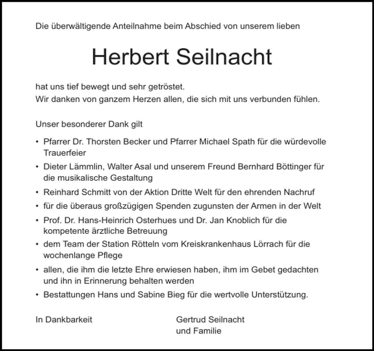 <p>Die überwältigende Anteilnahme beim Abschied von unserem lieben</p><p>Herbert Seilnacht<br />hat uns tief bewegt und sehr getröstet.<br />Wir danken von ganzem Herzen allen, die sich mit uns verbunden fühlen.<br />Unser besonderer Dank gilt<br />• Pfarrer Dr. Thorsten Becker und Pfarrer Michael Spath für die würdevolle<br />Trauerfeier<br />• Dieter Lämmlin, Walter Asal und unserem Freund Bernhard Böttinger für<br />die musikalische Gestaltung<br />• Reinhard Schmitt von der Aktion Dritte Welt für den ehrenden Nachruf<br />• für die überaus großzügigen Spenden zugunsten der Armen in der Welt<br />• Prof. Dr. Hans-Heinrich Osterhues und Dr. Jan Knoblich für die<br />kompetente ärztliche Betreuung<br />• dem Team der Station Rötteln vom Kreiskrankenhaus Lörrach für die<br />wochenlange Pflege<br />• allen, die ihm die letzte Ehre erwiesen haben, ihm im Gebet gedachten<br />und ihn in Erinnerung behalten werden<br />• Bestattungen Hans und Sabine Bieg für die wertvolle Unterstützung.<br />In Dankbarkeit</p><p>Gertrud Seilnacht<br />und Familie</p>