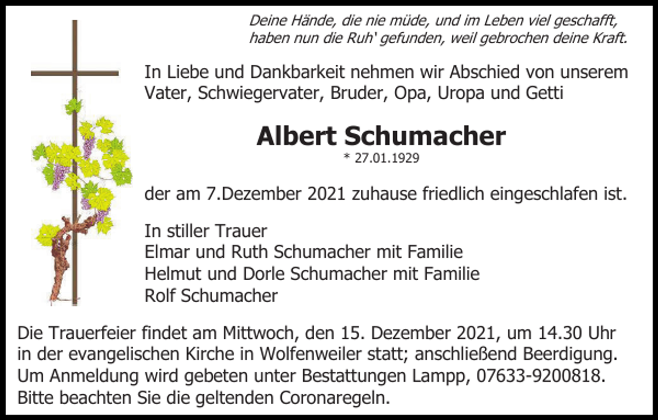 <p>Deine Hände, die nie müde, und im Leben viel geschafft,<br />haben nun die Ruh‘ gefunden, weil gebrochen deine Kraft.</p><p>In Liebe und Dankbarkeit nehmen wir Abschied von unserem<br />Vater, Schwiegervater, Bruder, Opa, Uropa und Getti</p><p>Albert Schumacher<br />* 27.01.1929</p><p>der am 7.Dezember 2021 zuhause friedlich eingeschlafen ist.<br />In stiller Trauer<br />Elmar und Ruth Schumacher mit Familie<br />Helmut und Dorle Schumacher mit Familie<br />Rolf Schumacher<br />Die Trauerfeier findet am Mittwoch, den 15. Dezember 2021, um 14.30 Uhr<br />in der evangelischen Kirche in Wolfenweiler statt; anschließend Beerdigung.<br />Um Anmeldung wird gebeten unter Bestattungen Lampp, 07633-9200818.<br />Bitte beachten Sie die geltenden Coronaregeln.</p>