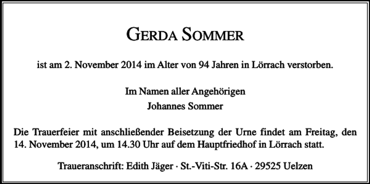 <p>GERDA SOMMER<br />ist am 2. November 2014 im Alter von 94 Jahren in Lörrach verstorben.<br />Im Namen aller Angehörigen<br />Johannes Sommer<br />Die Trauerfeier mit anschließender Beisetzung der Urne findet am Freitag, den<br />14. November 2014, um 14.30 Uhr auf dem Hauptfriedhof in Lörrach statt.<br />Traueranschrift: Edith Jäger · St.-Viti-Str. 16A · 29525 Uelzen</p>