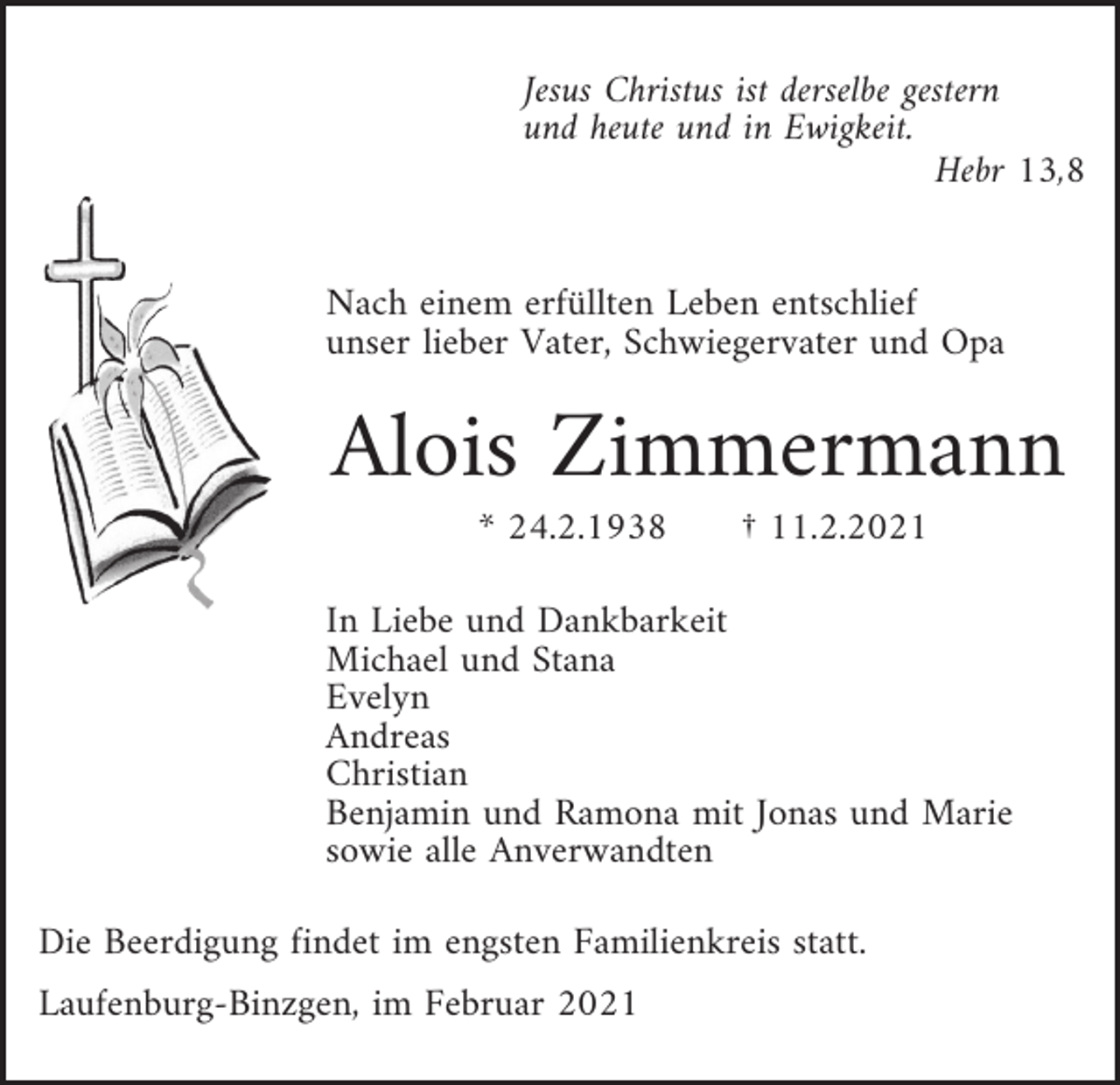 <p>Jesus Christus ist derselbe gestern<br />und heute und in Ewigkeit.<br />Hebr 13,8</p><p>Nach einem erfüllten Leben entschlief<br />unser lieber Vater, Schwiegervater und Opa</p><p>Alois Zimmermann<br />* 24.2.1938</p><p>† 11.2.2021</p><p>In Liebe und Dankbarkeit<br />Michael und Stana<br />Evelyn<br />Andreas<br />Christian<br />Benjamin und Ramona mit Jonas und Marie<br />sowie alle Anverwandten<br />Die Beerdigung findet im engsten Familienkreis statt.<br />Laufenburg-Binzgen, im Februar 2021</p>
