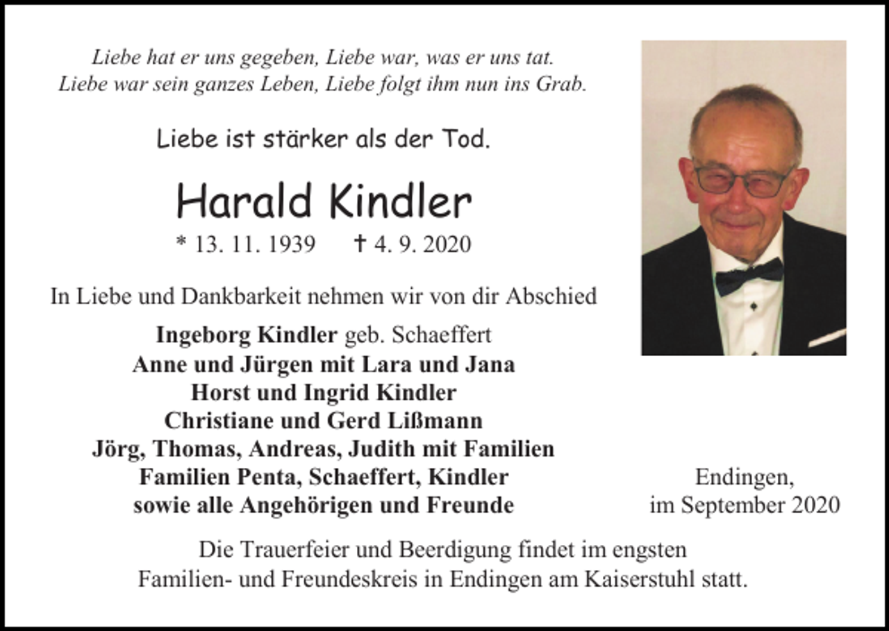 <p>Liebe hat er uns gegeben, Liebe war, was er uns tat.<br />Liebe war sein ganzes Leben, Liebe folgt ihm nun ins Grab.</p><p>Liebe ist stärker als der Tod.</p><p>Harald Kindler<br />* 13. 11. 1939</p><p> 4. 9. 2020</p><p>In Liebe und Dankbarkeit nehmen wir von dir Abschied<br />Ingeborg Kindler geb. Schaeffert<br />Anne und Jürgen mit Lara und Jana<br />Horst und Ingrid Kindler<br />Christiane und Gerd Lißmann<br />Jörg, Thomas, Andreas, Judith mit Familien<br />Familien Penta, Schaeffert, Kindler<br />sowie alle Angehörigen und Freunde</p><p>Endingen,<br />im September 2020</p><p>Die Trauerfeier und Beerdigung findet im engsten<br />Familien- und Freundeskreis in Endingen am Kaiserstuhl statt.</p>