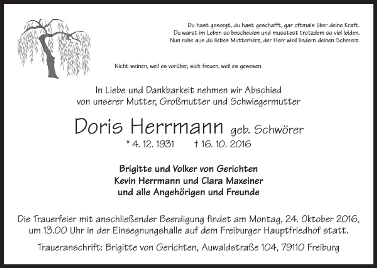 <p>Du hast gesorgt, du hast geschafft, gar oftmals über deine Kraft.<br />Du warst im Leben so bescheiden und musstest trotzdem so viel leiden.<br />Nun ruhe aus du liebes Mutterherz, der Herr wird lindern deinen Schmerz.</p><p>Nicht weinen, weil es vorüber, sich freuen, weil es gewesen.</p><p>In Liebe und Dankbarkeit nehmen wir Abschied<br />von unserer Mutter, Großmutter und Schwiegermutter</p><p>Doris Herrmann geb. Schwörer<br />* 4. 12. 1931 † 16. 10. 2016</p><p>Brigitte und Volker von Gerichten<br />Kevin Herrmann und Clara Maxeiner<br />und alle Angehörigen und Freunde<br />Die Trauerfeier mit anschließender Beerdigung findet am Montag, 24. Oktober 2016,<br />um 13.00 Uhr in der Einsegnungshalle auf dem Freiburger Hauptfriedhof statt.<br />Traueranschrift: Brigitte von Gerichten, Auwaldstraße 104, 79110 Freiburg</p>