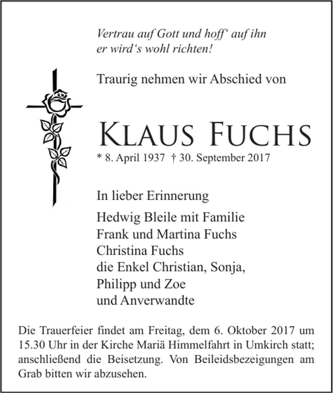 <p>Vertr a u aauf<br />Vertrau<br />uf Gott<br />G ott uund<br />n d hhoff‘<br />off‘ aauf<br />uf i ihn<br />hn<br />er wird‘s<br />er<br />wir d‘s wohl<br />w o hl ri<br />richten!<br />c ht e n!</p><p>Traurig<br />Tr<br />a uri g nnehmen<br />e h m e n wir<br />wir Abschied<br />A bs c hi e d vvon<br />on</p><p>KKlaus<br />l a u s FFuchs<br />u c hs<br />** 8.<br />8. April<br />A pril 11937<br />9 3 7 †† 330.<br />0. September<br />S e pt e m b er 22</p><p>IInn li<br />lieber<br />e b er Erinnerung<br />Eri n n er u n g<br />HHedwig<br />e d wi g Bl<br />eil e mit<br />mit FFamilie<br />a mili e<br />Bleile<br />Fr<br />a n k uund<br />n d Martina<br />M arti n a FFuchs<br />u c hs<br />Frank<br />CChristina<br />hristi n a FFuchs<br />u c hs<br />die<br />di<br />e Enkel<br />E n k el Christian,<br />C hristi a n, Sonja,<br />S o nj a,<br />PPhilipp<br />hili p p uund<br />n d Zoe<br />Z oe<br />uund<br />n d Anverwandte<br />A n v er w a n dt e<br />Di e TrTrauerfeier<br />Die<br />a u erf ei er fifindet<br />n d et aam<br />m FrFreitag,<br />eit a g, ddem<br />e m 6.6. OOktober<br />kt o b er 22017<br />0 1 7 uum<br />m<br />115.30<br />5. 3 0 Uhr<br />U hr iin<br />n dder<br />er Kirche<br />Kir c h e Mariä<br />M ari ä Himmelfahrt<br />Hi m m elf a hrt iin<br />n Umkirch<br />U m kir c h ststatt;<br />att;<br />aanschließend<br />ns c hli e ß e n d die<br />di e Beisetzung.<br />B eis et z u n g. Von<br />Vo n Beileidsbezeigungen<br />B eil ei ds b e z ei g u n g e n aamm<br />Grab<br />bitten<br />wiraabzusehen.<br />Gr<br />a b bitt<br />e n wir<br />b z us e h e n.</p>