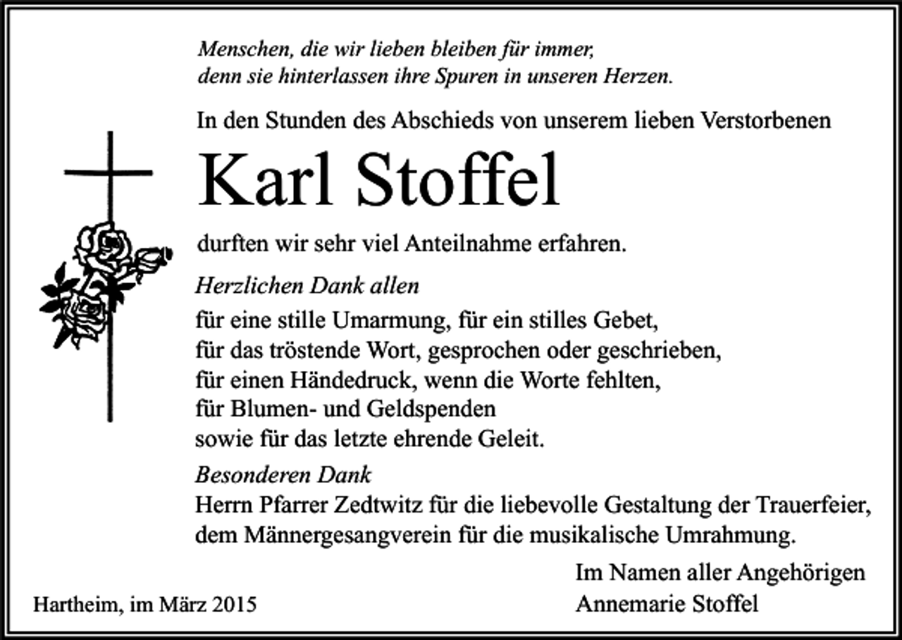 <p>Menschen, die wir lieben bleiben für immer,<br />denn sie hinterlassen ihre Spuren in unseren Herzen.</p><p>In den Stunden des Abschieds von unserem lieben Verstorbenen</p><p>Karl Stoffel</p><p>durften wir sehr viel Anteilnahme erfahren.<br />Herzlichen Dank allen<br />für eine stille Umarmung, für ein stilles Gebet,<br />für das tröstende Wort, gesprochen oder geschrieben,<br />für einen Händedruck, wenn die Worte fehlten,<br />für Blumen- und Geldspenden<br />sowie für das letzte ehrende Geleit.<br />Besonderen Dank<br />Herrn Pfarrer Zedtwitz für die liebevolle Gestaltung der Trauerfeier,<br />dem Männergesangverein für die musikalische Umrahmung.<br />Hartheim, im März 2015</p><p>Im Namen aller Angehörigen<br />Annemarie Stoffel</p>